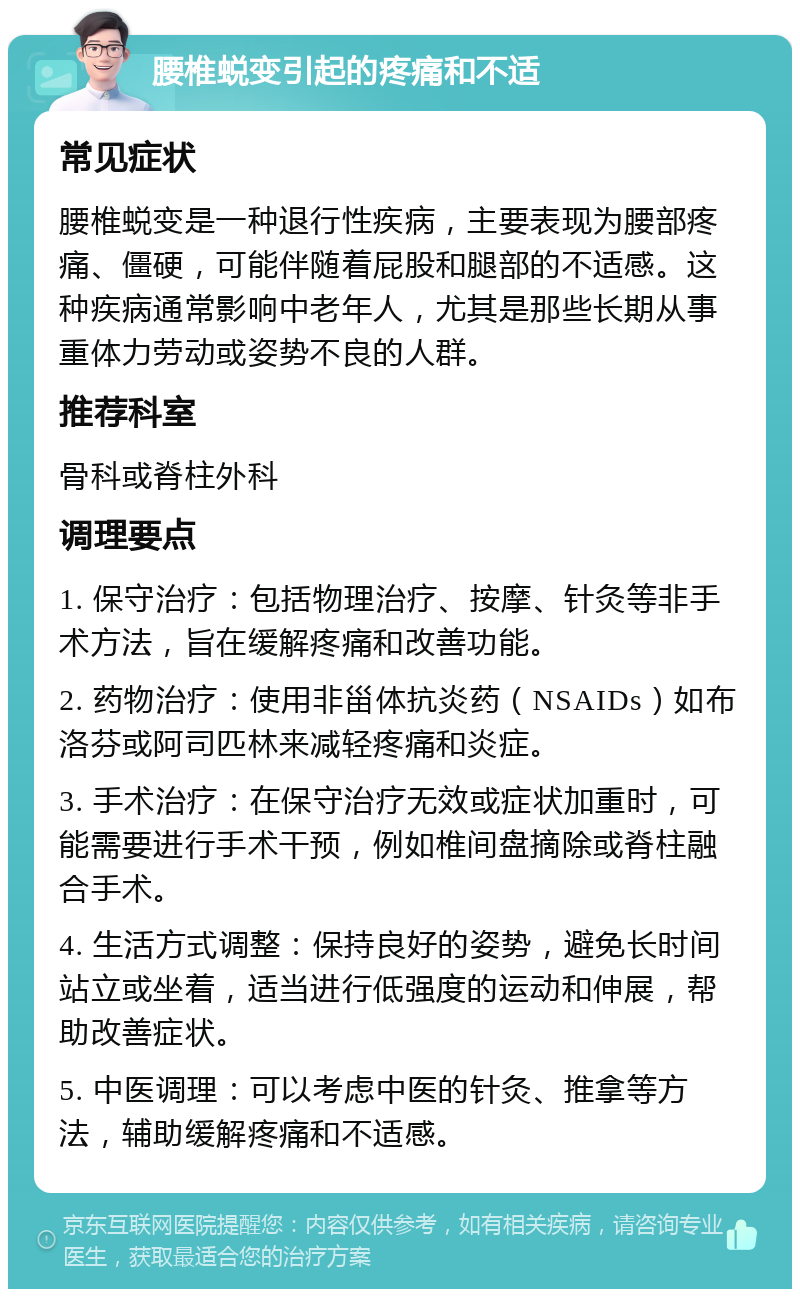 腰椎蜕变引起的疼痛和不适 常见症状 腰椎蜕变是一种退行性疾病，主要表现为腰部疼痛、僵硬，可能伴随着屁股和腿部的不适感。这种疾病通常影响中老年人，尤其是那些长期从事重体力劳动或姿势不良的人群。 推荐科室 骨科或脊柱外科 调理要点 1. 保守治疗：包括物理治疗、按摩、针灸等非手术方法，旨在缓解疼痛和改善功能。 2. 药物治疗：使用非甾体抗炎药（NSAIDs）如布洛芬或阿司匹林来减轻疼痛和炎症。 3. 手术治疗：在保守治疗无效或症状加重时，可能需要进行手术干预，例如椎间盘摘除或脊柱融合手术。 4. 生活方式调整：保持良好的姿势，避免长时间站立或坐着，适当进行低强度的运动和伸展，帮助改善症状。 5. 中医调理：可以考虑中医的针灸、推拿等方法，辅助缓解疼痛和不适感。