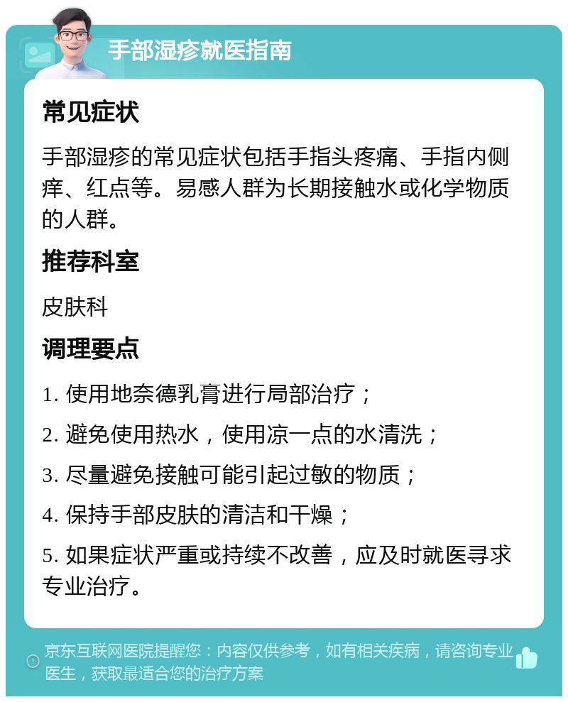 手部湿疹就医指南 常见症状 手部湿疹的常见症状包括手指头疼痛、手指内侧痒、红点等。易感人群为长期接触水或化学物质的人群。 推荐科室 皮肤科 调理要点 1. 使用地奈德乳膏进行局部治疗； 2. 避免使用热水，使用凉一点的水清洗； 3. 尽量避免接触可能引起过敏的物质； 4. 保持手部皮肤的清洁和干燥； 5. 如果症状严重或持续不改善，应及时就医寻求专业治疗。