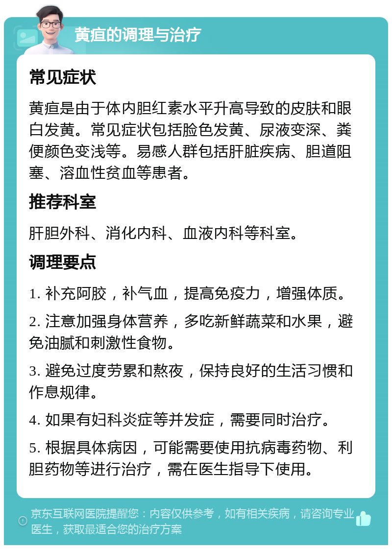 黄疸的调理与治疗 常见症状 黄疸是由于体内胆红素水平升高导致的皮肤和眼白发黄。常见症状包括脸色发黄、尿液变深、粪便颜色变浅等。易感人群包括肝脏疾病、胆道阻塞、溶血性贫血等患者。 推荐科室 肝胆外科、消化内科、血液内科等科室。 调理要点 1. 补充阿胶，补气血，提高免疫力，增强体质。 2. 注意加强身体营养，多吃新鲜蔬菜和水果，避免油腻和刺激性食物。 3. 避免过度劳累和熬夜，保持良好的生活习惯和作息规律。 4. 如果有妇科炎症等并发症，需要同时治疗。 5. 根据具体病因，可能需要使用抗病毒药物、利胆药物等进行治疗，需在医生指导下使用。