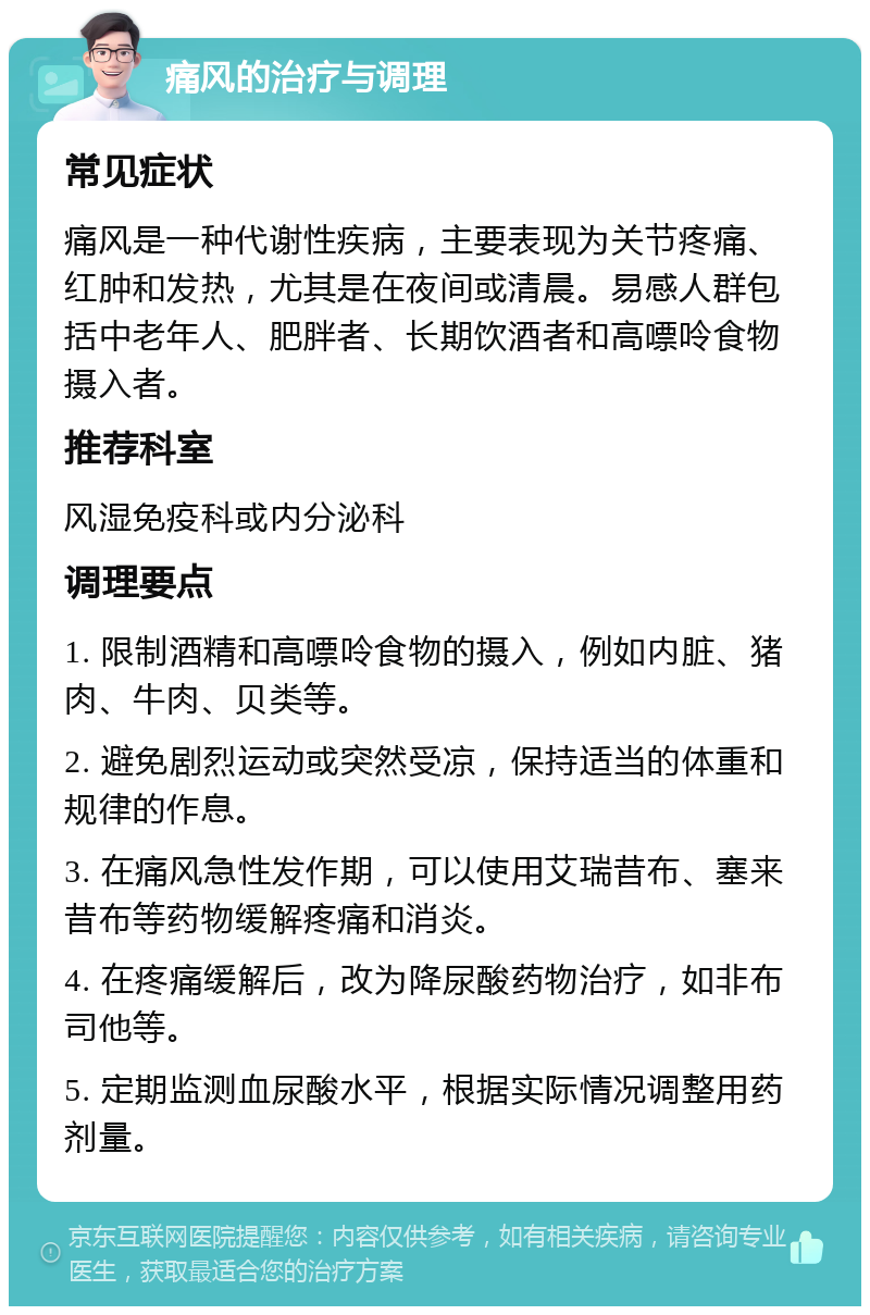 痛风的治疗与调理 常见症状 痛风是一种代谢性疾病，主要表现为关节疼痛、红肿和发热，尤其是在夜间或清晨。易感人群包括中老年人、肥胖者、长期饮酒者和高嘌呤食物摄入者。 推荐科室 风湿免疫科或内分泌科 调理要点 1. 限制酒精和高嘌呤食物的摄入，例如内脏、猪肉、牛肉、贝类等。 2. 避免剧烈运动或突然受凉，保持适当的体重和规律的作息。 3. 在痛风急性发作期，可以使用艾瑞昔布、塞来昔布等药物缓解疼痛和消炎。 4. 在疼痛缓解后，改为降尿酸药物治疗，如非布司他等。 5. 定期监测血尿酸水平，根据实际情况调整用药剂量。