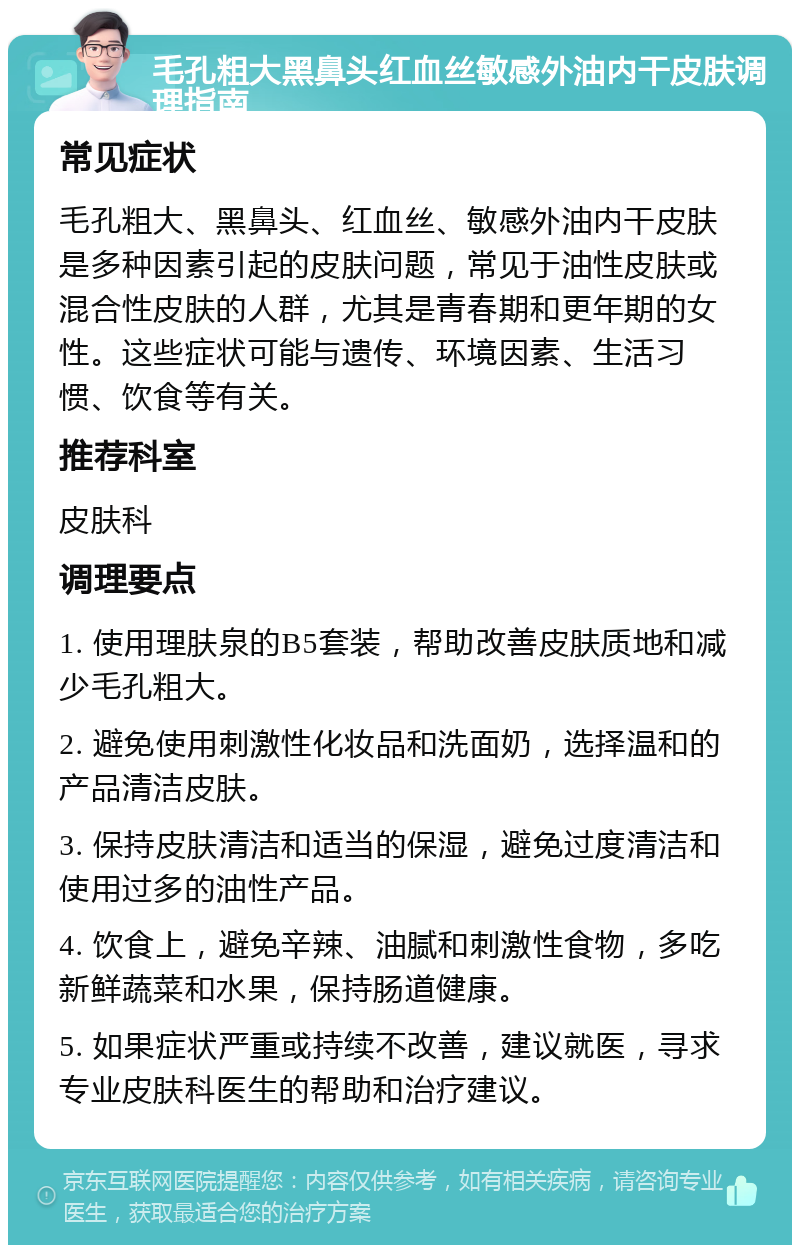 毛孔粗大黑鼻头红血丝敏感外油内干皮肤调理指南 常见症状 毛孔粗大、黑鼻头、红血丝、敏感外油内干皮肤是多种因素引起的皮肤问题，常见于油性皮肤或混合性皮肤的人群，尤其是青春期和更年期的女性。这些症状可能与遗传、环境因素、生活习惯、饮食等有关。 推荐科室 皮肤科 调理要点 1. 使用理肤泉的B5套装，帮助改善皮肤质地和减少毛孔粗大。 2. 避免使用刺激性化妆品和洗面奶，选择温和的产品清洁皮肤。 3. 保持皮肤清洁和适当的保湿，避免过度清洁和使用过多的油性产品。 4. 饮食上，避免辛辣、油腻和刺激性食物，多吃新鲜蔬菜和水果，保持肠道健康。 5. 如果症状严重或持续不改善，建议就医，寻求专业皮肤科医生的帮助和治疗建议。