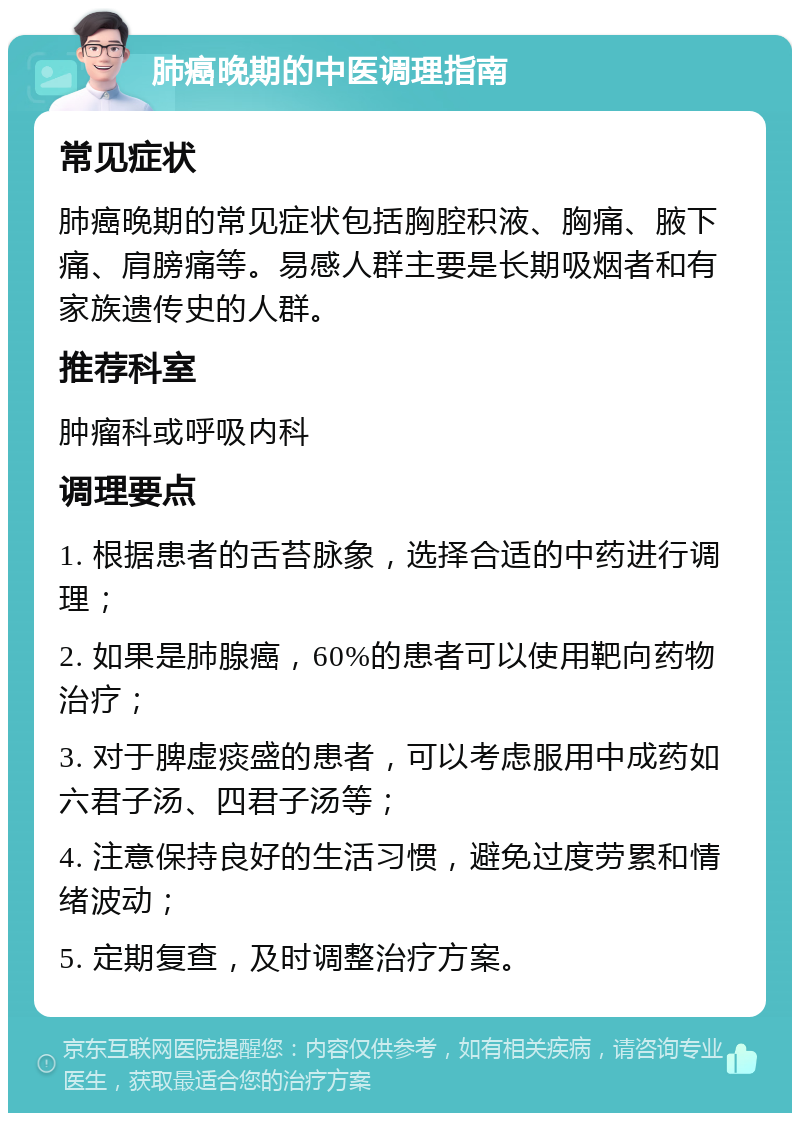 肺癌晚期的中医调理指南 常见症状 肺癌晚期的常见症状包括胸腔积液、胸痛、腋下痛、肩膀痛等。易感人群主要是长期吸烟者和有家族遗传史的人群。 推荐科室 肿瘤科或呼吸内科 调理要点 1. 根据患者的舌苔脉象，选择合适的中药进行调理； 2. 如果是肺腺癌，60%的患者可以使用靶向药物治疗； 3. 对于脾虚痰盛的患者，可以考虑服用中成药如六君子汤、四君子汤等； 4. 注意保持良好的生活习惯，避免过度劳累和情绪波动； 5. 定期复查，及时调整治疗方案。