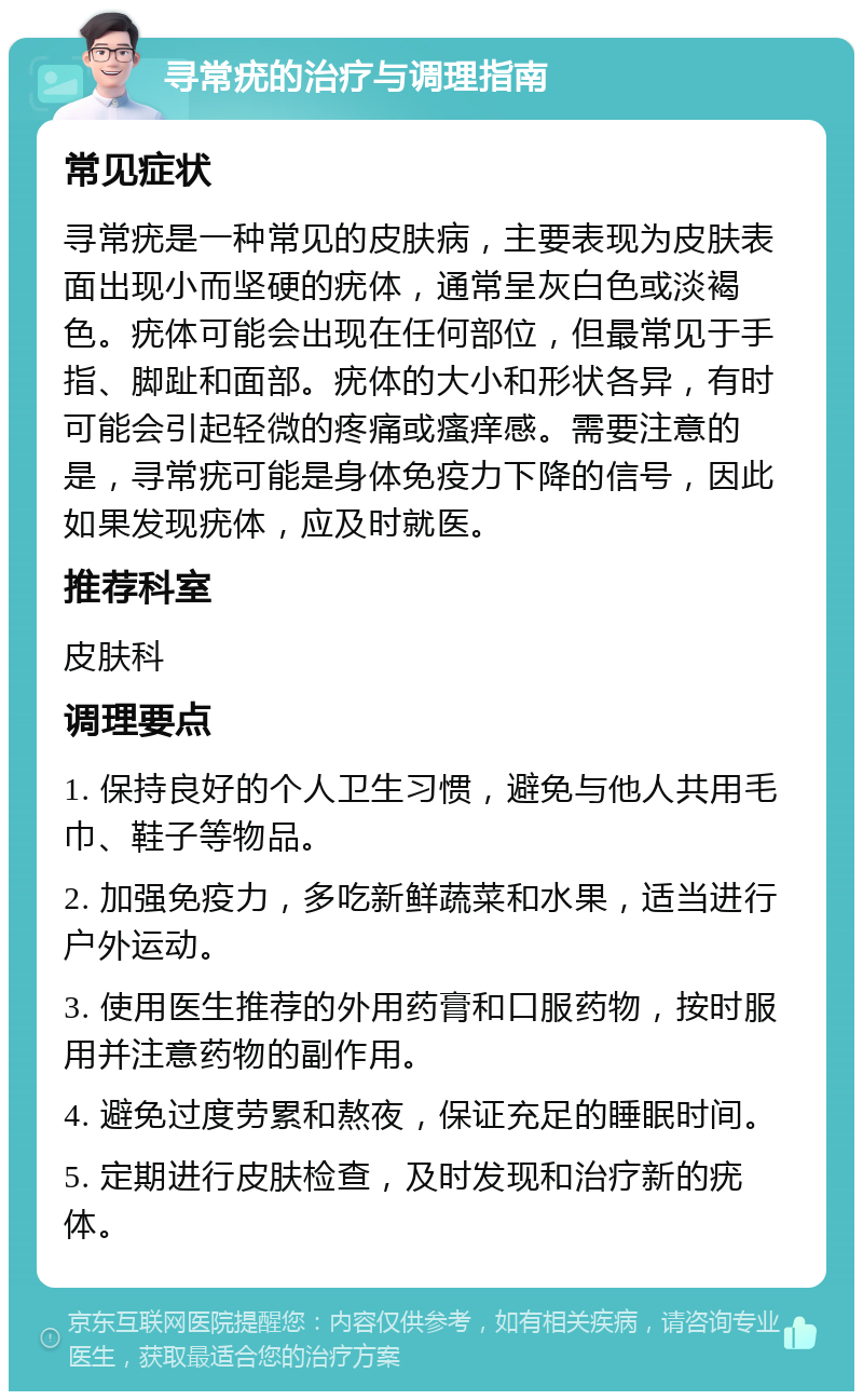 寻常疣的治疗与调理指南 常见症状 寻常疣是一种常见的皮肤病，主要表现为皮肤表面出现小而坚硬的疣体，通常呈灰白色或淡褐色。疣体可能会出现在任何部位，但最常见于手指、脚趾和面部。疣体的大小和形状各异，有时可能会引起轻微的疼痛或瘙痒感。需要注意的是，寻常疣可能是身体免疫力下降的信号，因此如果发现疣体，应及时就医。 推荐科室 皮肤科 调理要点 1. 保持良好的个人卫生习惯，避免与他人共用毛巾、鞋子等物品。 2. 加强免疫力，多吃新鲜蔬菜和水果，适当进行户外运动。 3. 使用医生推荐的外用药膏和口服药物，按时服用并注意药物的副作用。 4. 避免过度劳累和熬夜，保证充足的睡眠时间。 5. 定期进行皮肤检查，及时发现和治疗新的疣体。