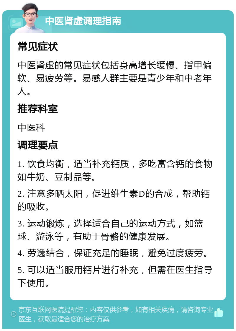 中医肾虚调理指南 常见症状 中医肾虚的常见症状包括身高增长缓慢、指甲偏软、易疲劳等。易感人群主要是青少年和中老年人。 推荐科室 中医科 调理要点 1. 饮食均衡，适当补充钙质，多吃富含钙的食物如牛奶、豆制品等。 2. 注意多晒太阳，促进维生素D的合成，帮助钙的吸收。 3. 运动锻炼，选择适合自己的运动方式，如篮球、游泳等，有助于骨骼的健康发展。 4. 劳逸结合，保证充足的睡眠，避免过度疲劳。 5. 可以适当服用钙片进行补充，但需在医生指导下使用。