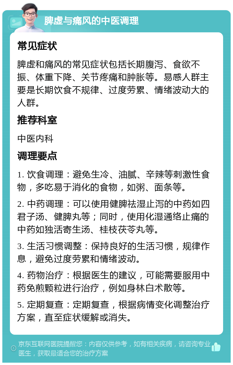 脾虚与痛风的中医调理 常见症状 脾虚和痛风的常见症状包括长期腹泻、食欲不振、体重下降、关节疼痛和肿胀等。易感人群主要是长期饮食不规律、过度劳累、情绪波动大的人群。 推荐科室 中医内科 调理要点 1. 饮食调理：避免生冷、油腻、辛辣等刺激性食物，多吃易于消化的食物，如粥、面条等。 2. 中药调理：可以使用健脾祛湿止泻的中药如四君子汤、健脾丸等；同时，使用化湿通络止痛的中药如独活寄生汤、桂枝茯苓丸等。 3. 生活习惯调整：保持良好的生活习惯，规律作息，避免过度劳累和情绪波动。 4. 药物治疗：根据医生的建议，可能需要服用中药免煎颗粒进行治疗，例如身林白术散等。 5. 定期复查：定期复查，根据病情变化调整治疗方案，直至症状缓解或消失。