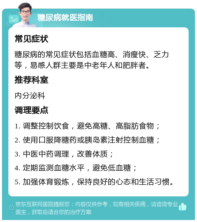 糖尿病就医指南 常见症状 糖尿病的常见症状包括血糖高、消瘦快、乏力等，易感人群主要是中老年人和肥胖者。 推荐科室 内分泌科 调理要点 1. 调整控制饮食，避免高糖、高脂肪食物； 2. 使用口服降糖药或胰岛素注射控制血糖； 3. 中医中药调理，改善体质； 4. 定期监测血糖水平，避免低血糖； 5. 加强体育锻炼，保持良好的心态和生活习惯。