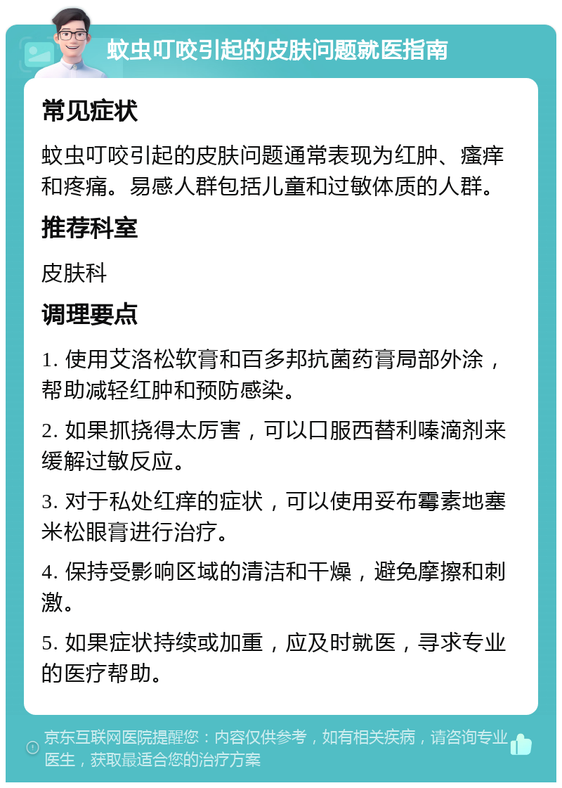 蚊虫叮咬引起的皮肤问题就医指南 常见症状 蚊虫叮咬引起的皮肤问题通常表现为红肿、瘙痒和疼痛。易感人群包括儿童和过敏体质的人群。 推荐科室 皮肤科 调理要点 1. 使用艾洛松软膏和百多邦抗菌药膏局部外涂，帮助减轻红肿和预防感染。 2. 如果抓挠得太厉害，可以口服西替利嗪滴剂来缓解过敏反应。 3. 对于私处红痒的症状，可以使用妥布霉素地塞米松眼膏进行治疗。 4. 保持受影响区域的清洁和干燥，避免摩擦和刺激。 5. 如果症状持续或加重，应及时就医，寻求专业的医疗帮助。