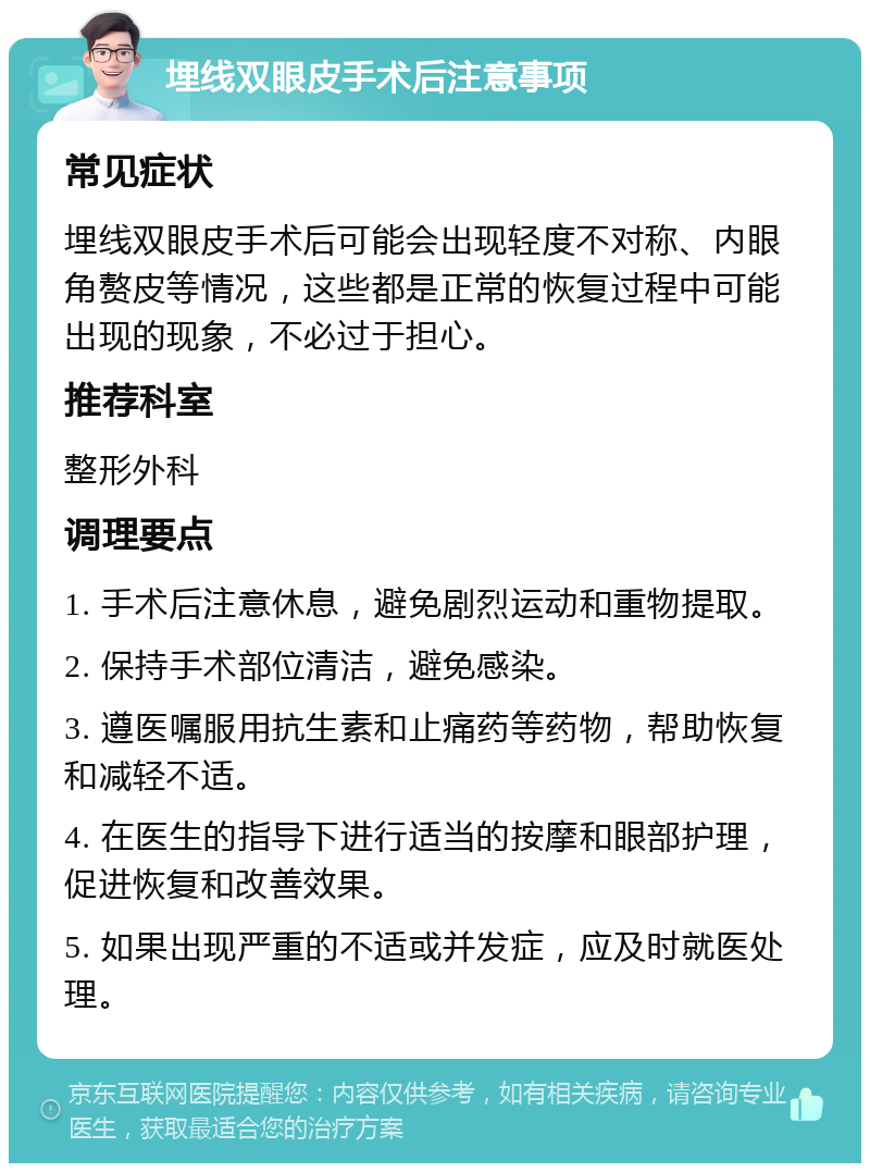 埋线双眼皮手术后注意事项 常见症状 埋线双眼皮手术后可能会出现轻度不对称、内眼角赘皮等情况，这些都是正常的恢复过程中可能出现的现象，不必过于担心。 推荐科室 整形外科 调理要点 1. 手术后注意休息，避免剧烈运动和重物提取。 2. 保持手术部位清洁，避免感染。 3. 遵医嘱服用抗生素和止痛药等药物，帮助恢复和减轻不适。 4. 在医生的指导下进行适当的按摩和眼部护理，促进恢复和改善效果。 5. 如果出现严重的不适或并发症，应及时就医处理。