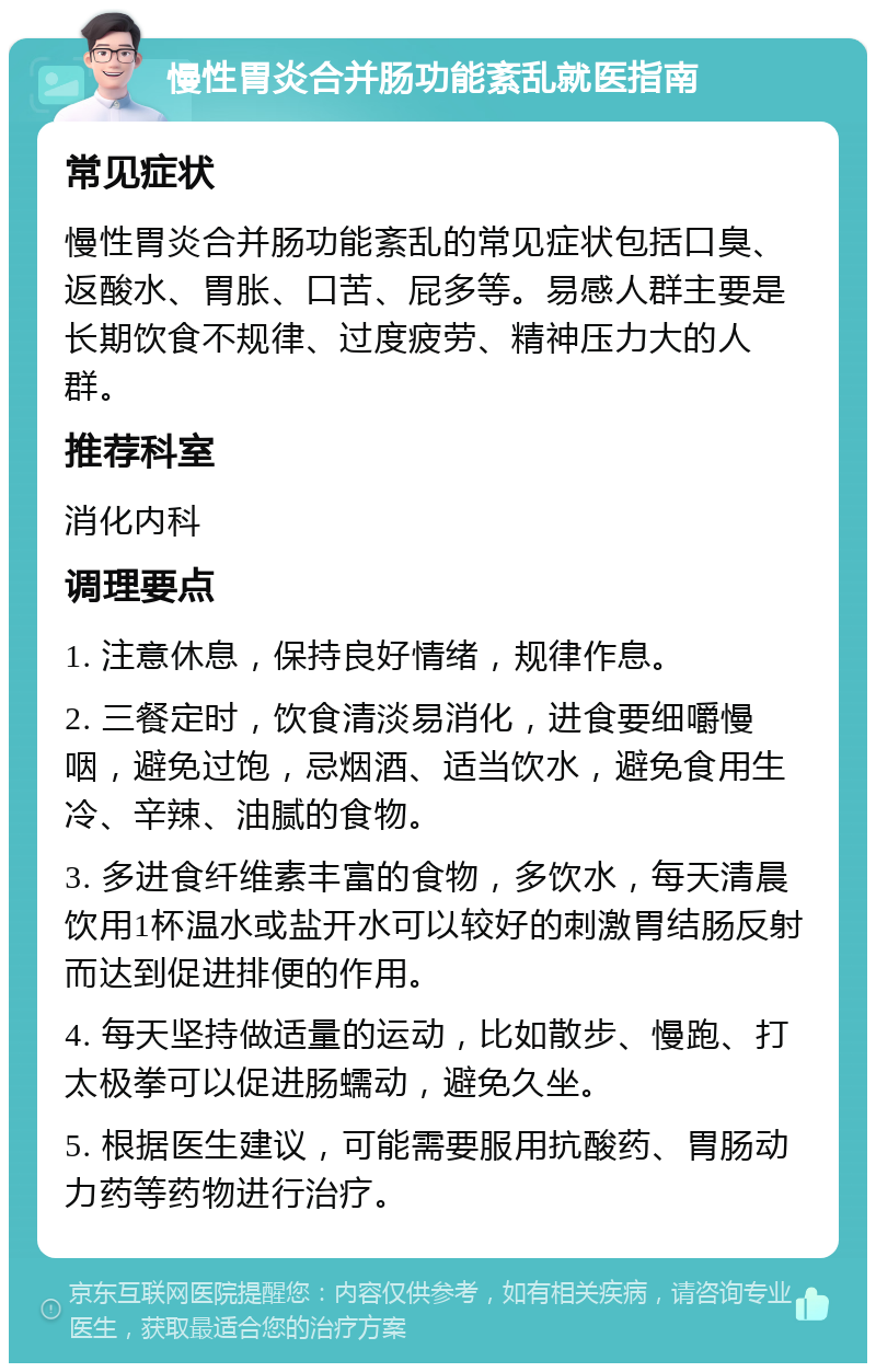 慢性胃炎合并肠功能紊乱就医指南 常见症状 慢性胃炎合并肠功能紊乱的常见症状包括口臭、返酸水、胃胀、口苦、屁多等。易感人群主要是长期饮食不规律、过度疲劳、精神压力大的人群。 推荐科室 消化内科 调理要点 1. 注意休息，保持良好情绪，规律作息。 2. 三餐定时，饮食清淡易消化，进食要细嚼慢咽，避免过饱，忌烟酒、适当饮水，避免食用生冷、辛辣、油腻的食物。 3. 多进食纤维素丰富的食物，多饮水，每天清晨饮用1杯温水或盐开水可以较好的刺激胃结肠反射而达到促进排便的作用。 4. 每天坚持做适量的运动，比如散步、慢跑、打太极拳可以促进肠蠕动，避免久坐。 5. 根据医生建议，可能需要服用抗酸药、胃肠动力药等药物进行治疗。