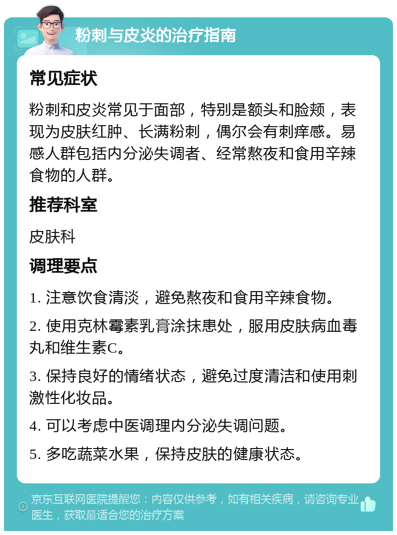 粉刺与皮炎的治疗指南 常见症状 粉刺和皮炎常见于面部，特别是额头和脸颊，表现为皮肤红肿、长满粉刺，偶尔会有刺痒感。易感人群包括内分泌失调者、经常熬夜和食用辛辣食物的人群。 推荐科室 皮肤科 调理要点 1. 注意饮食清淡，避免熬夜和食用辛辣食物。 2. 使用克林霉素乳膏涂抹患处，服用皮肤病血毒丸和维生素C。 3. 保持良好的情绪状态，避免过度清洁和使用刺激性化妆品。 4. 可以考虑中医调理内分泌失调问题。 5. 多吃蔬菜水果，保持皮肤的健康状态。