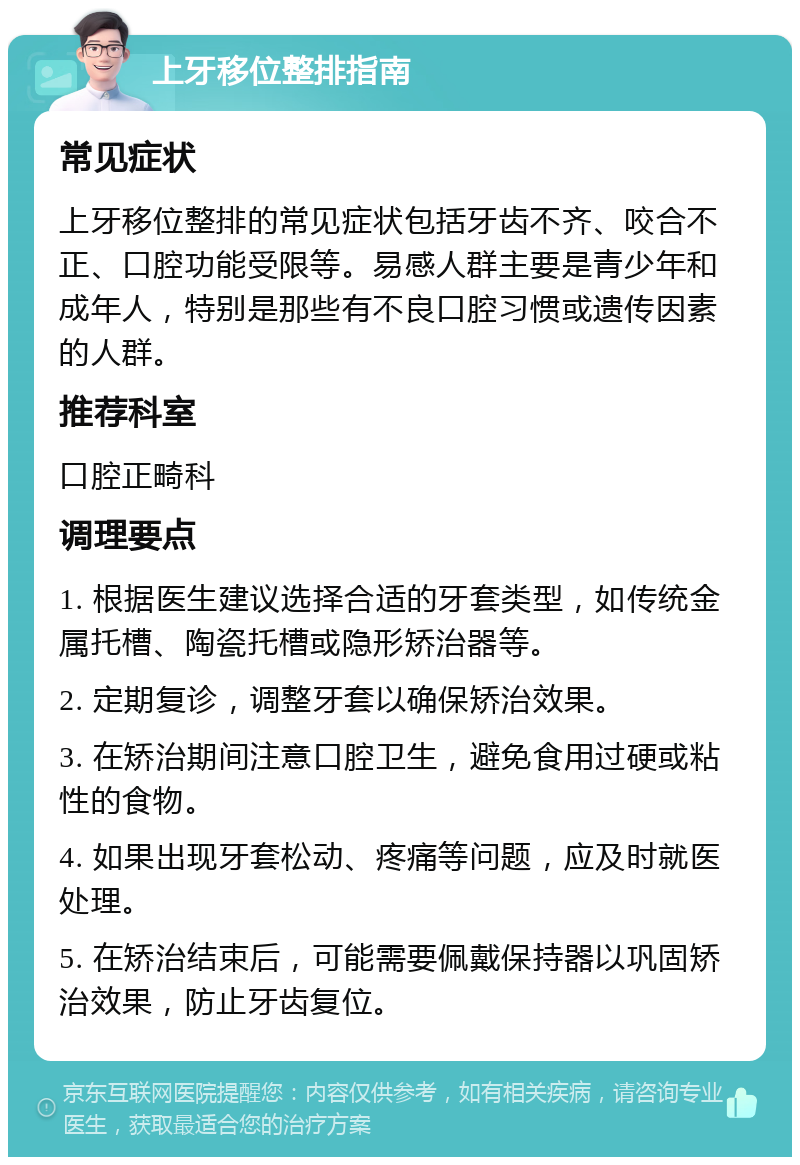 上牙移位整排指南 常见症状 上牙移位整排的常见症状包括牙齿不齐、咬合不正、口腔功能受限等。易感人群主要是青少年和成年人，特别是那些有不良口腔习惯或遗传因素的人群。 推荐科室 口腔正畸科 调理要点 1. 根据医生建议选择合适的牙套类型，如传统金属托槽、陶瓷托槽或隐形矫治器等。 2. 定期复诊，调整牙套以确保矫治效果。 3. 在矫治期间注意口腔卫生，避免食用过硬或粘性的食物。 4. 如果出现牙套松动、疼痛等问题，应及时就医处理。 5. 在矫治结束后，可能需要佩戴保持器以巩固矫治效果，防止牙齿复位。