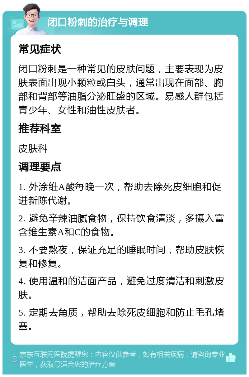 闭口粉刺的治疗与调理 常见症状 闭口粉刺是一种常见的皮肤问题，主要表现为皮肤表面出现小颗粒或白头，通常出现在面部、胸部和背部等油脂分泌旺盛的区域。易感人群包括青少年、女性和油性皮肤者。 推荐科室 皮肤科 调理要点 1. 外涂维A酸每晚一次，帮助去除死皮细胞和促进新陈代谢。 2. 避免辛辣油腻食物，保持饮食清淡，多摄入富含维生素A和C的食物。 3. 不要熬夜，保证充足的睡眠时间，帮助皮肤恢复和修复。 4. 使用温和的洁面产品，避免过度清洁和刺激皮肤。 5. 定期去角质，帮助去除死皮细胞和防止毛孔堵塞。