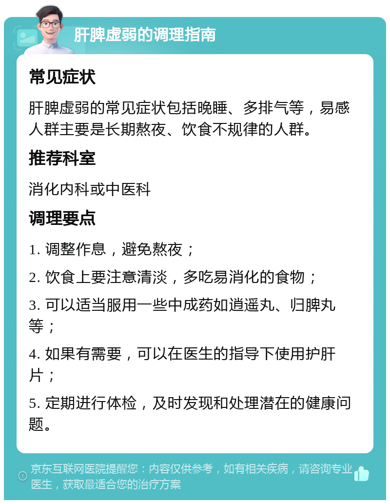 肝脾虚弱的调理指南 常见症状 肝脾虚弱的常见症状包括晚睡、多排气等，易感人群主要是长期熬夜、饮食不规律的人群。 推荐科室 消化内科或中医科 调理要点 1. 调整作息，避免熬夜； 2. 饮食上要注意清淡，多吃易消化的食物； 3. 可以适当服用一些中成药如逍遥丸、归脾丸等； 4. 如果有需要，可以在医生的指导下使用护肝片； 5. 定期进行体检，及时发现和处理潜在的健康问题。