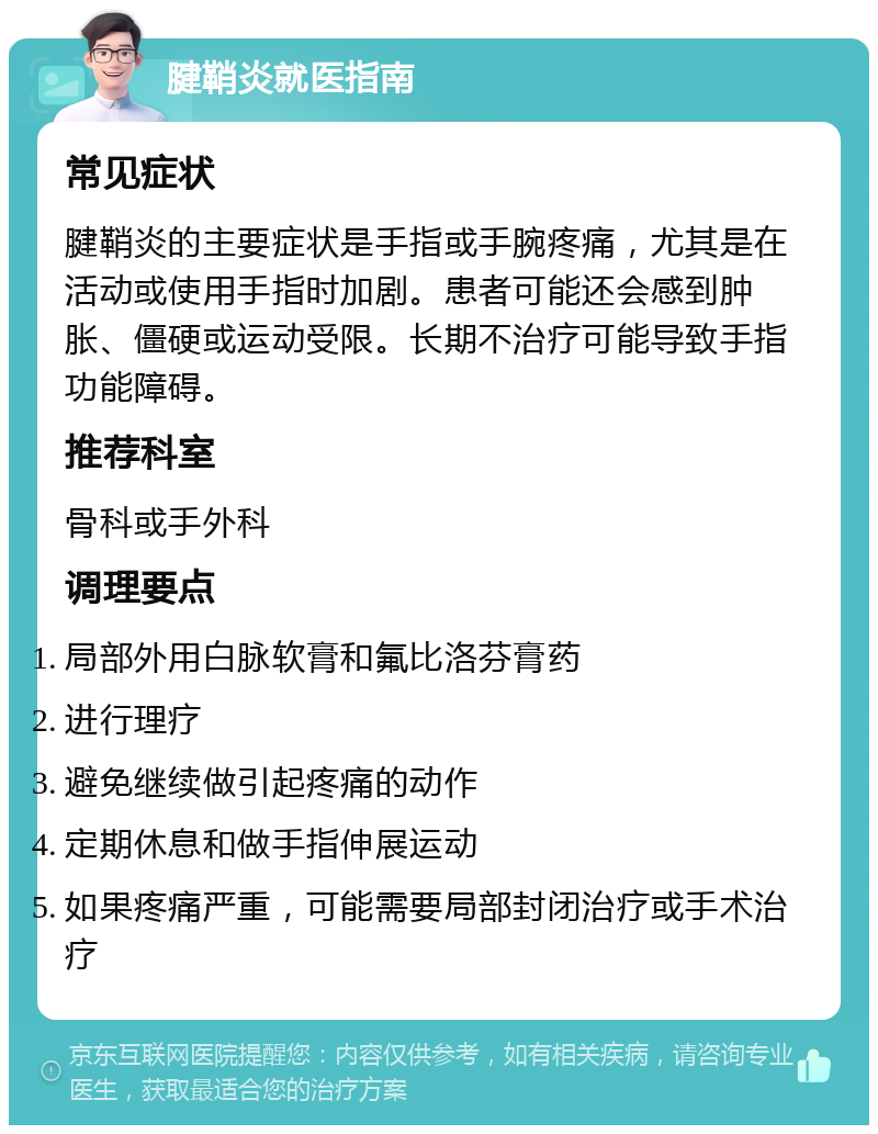 腱鞘炎就医指南 常见症状 腱鞘炎的主要症状是手指或手腕疼痛，尤其是在活动或使用手指时加剧。患者可能还会感到肿胀、僵硬或运动受限。长期不治疗可能导致手指功能障碍。 推荐科室 骨科或手外科 调理要点 局部外用白脉软膏和氟比洛芬膏药 进行理疗 避免继续做引起疼痛的动作 定期休息和做手指伸展运动 如果疼痛严重，可能需要局部封闭治疗或手术治疗