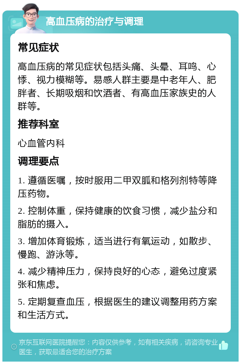 高血压病的治疗与调理 常见症状 高血压病的常见症状包括头痛、头晕、耳鸣、心悸、视力模糊等。易感人群主要是中老年人、肥胖者、长期吸烟和饮酒者、有高血压家族史的人群等。 推荐科室 心血管内科 调理要点 1. 遵循医嘱，按时服用二甲双胍和格列剂特等降压药物。 2. 控制体重，保持健康的饮食习惯，减少盐分和脂肪的摄入。 3. 增加体育锻炼，适当进行有氧运动，如散步、慢跑、游泳等。 4. 减少精神压力，保持良好的心态，避免过度紧张和焦虑。 5. 定期复查血压，根据医生的建议调整用药方案和生活方式。