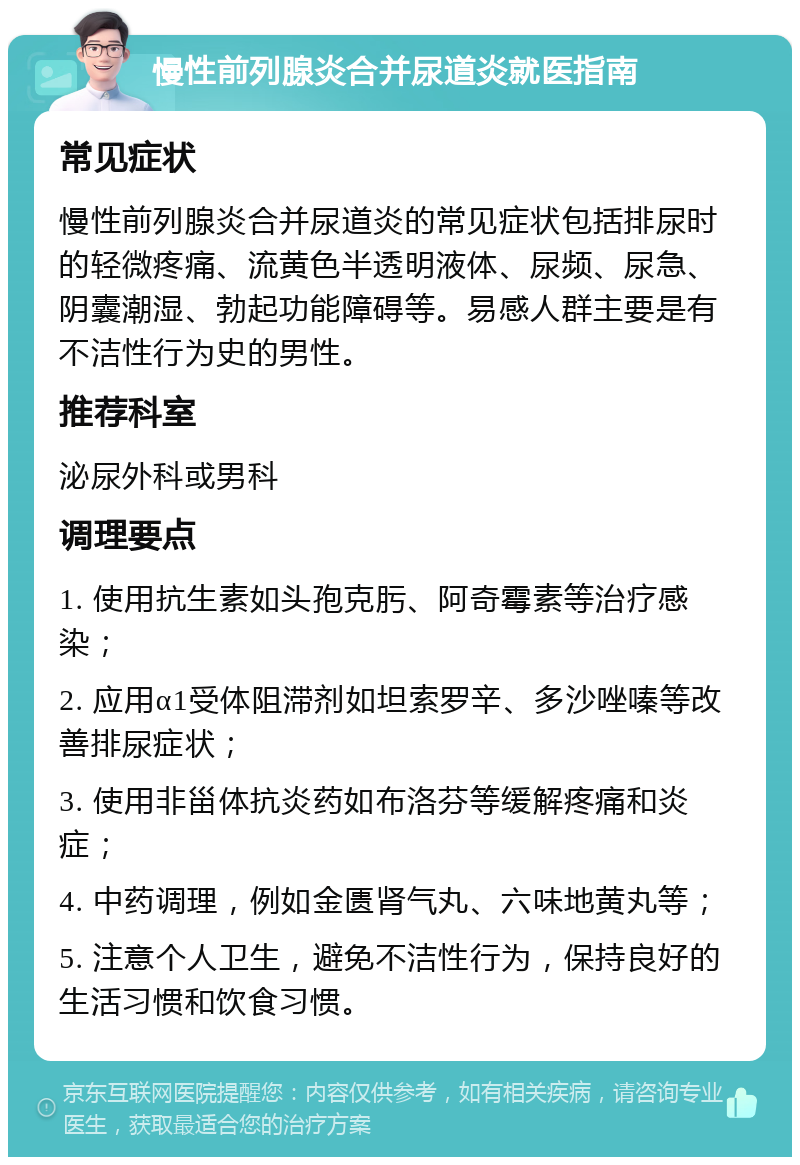 慢性前列腺炎合并尿道炎就医指南 常见症状 慢性前列腺炎合并尿道炎的常见症状包括排尿时的轻微疼痛、流黄色半透明液体、尿频、尿急、阴囊潮湿、勃起功能障碍等。易感人群主要是有不洁性行为史的男性。 推荐科室 泌尿外科或男科 调理要点 1. 使用抗生素如头孢克肟、阿奇霉素等治疗感染； 2. 应用α1受体阻滞剂如坦索罗辛、多沙唑嗪等改善排尿症状； 3. 使用非甾体抗炎药如布洛芬等缓解疼痛和炎症； 4. 中药调理，例如金匮肾气丸、六味地黄丸等； 5. 注意个人卫生，避免不洁性行为，保持良好的生活习惯和饮食习惯。