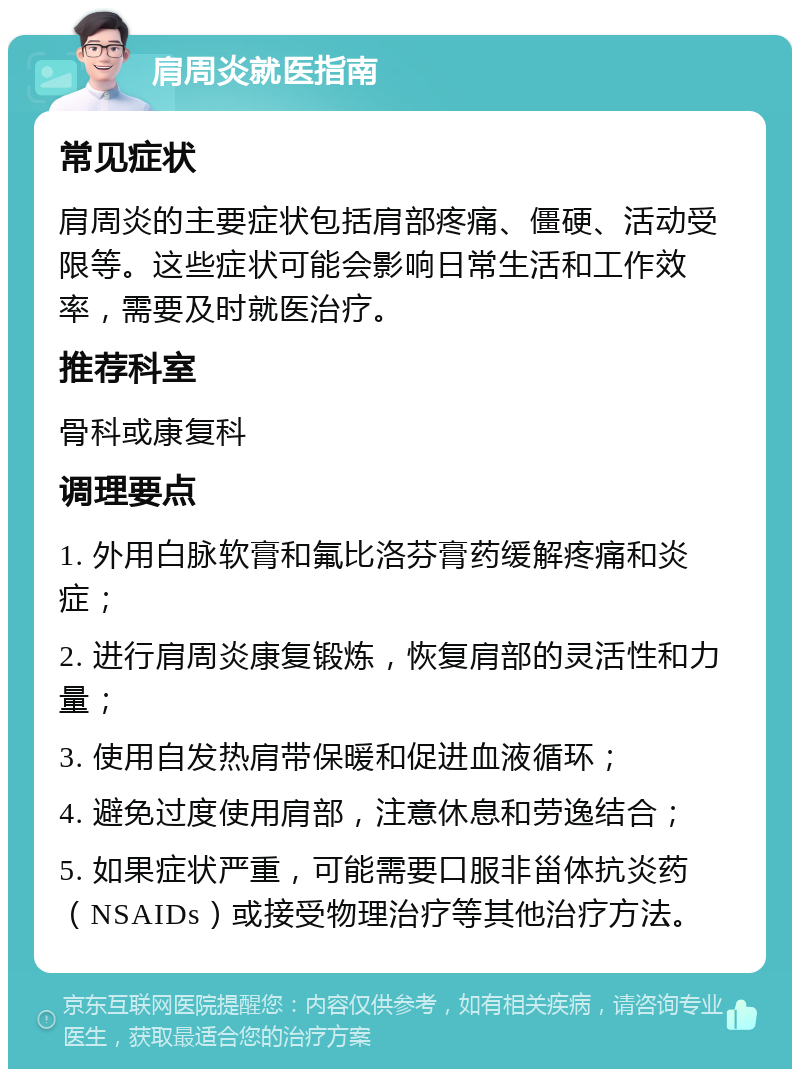 肩周炎就医指南 常见症状 肩周炎的主要症状包括肩部疼痛、僵硬、活动受限等。这些症状可能会影响日常生活和工作效率，需要及时就医治疗。 推荐科室 骨科或康复科 调理要点 1. 外用白脉软膏和氟比洛芬膏药缓解疼痛和炎症； 2. 进行肩周炎康复锻炼，恢复肩部的灵活性和力量； 3. 使用自发热肩带保暖和促进血液循环； 4. 避免过度使用肩部，注意休息和劳逸结合； 5. 如果症状严重，可能需要口服非甾体抗炎药（NSAIDs）或接受物理治疗等其他治疗方法。