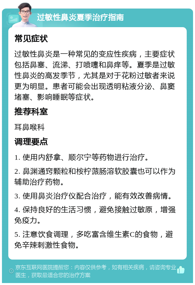 过敏性鼻炎夏季治疗指南 常见症状 过敏性鼻炎是一种常见的变应性疾病，主要症状包括鼻塞、流涕、打喷嚏和鼻痒等。夏季是过敏性鼻炎的高发季节，尤其是对于花粉过敏者来说更为明显。患者可能会出现透明粘液分泌、鼻窦堵塞、影响睡眠等症状。 推荐科室 耳鼻喉科 调理要点 1. 使用内舒拿、顺尔宁等药物进行治疗。 2. 鼻渊通窍颗粒和桉柠蒎肠溶软胶囊也可以作为辅助治疗药物。 3. 使用鼻炎治疗仪配合治疗，能有效改善病情。 4. 保持良好的生活习惯，避免接触过敏原，增强免疫力。 5. 注意饮食调理，多吃富含维生素C的食物，避免辛辣刺激性食物。