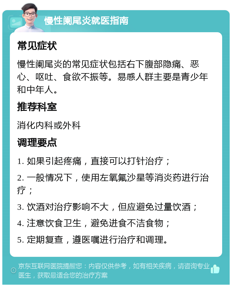 慢性阑尾炎就医指南 常见症状 慢性阑尾炎的常见症状包括右下腹部隐痛、恶心、呕吐、食欲不振等。易感人群主要是青少年和中年人。 推荐科室 消化内科或外科 调理要点 1. 如果引起疼痛，直接可以打针治疗； 2. 一般情况下，使用左氧氟沙星等消炎药进行治疗； 3. 饮酒对治疗影响不大，但应避免过量饮酒； 4. 注意饮食卫生，避免进食不洁食物； 5. 定期复查，遵医嘱进行治疗和调理。