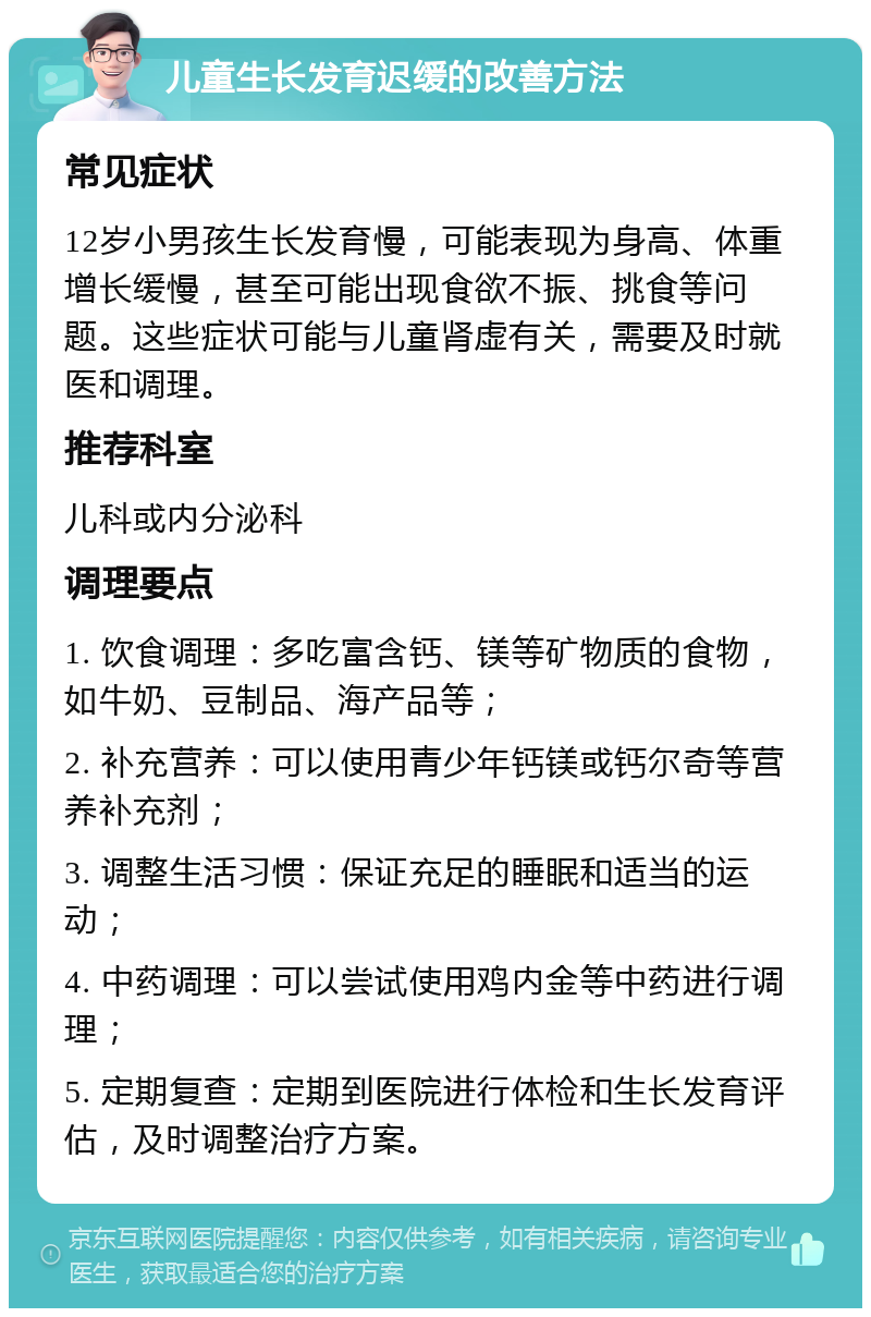 儿童生长发育迟缓的改善方法 常见症状 12岁小男孩生长发育慢，可能表现为身高、体重增长缓慢，甚至可能出现食欲不振、挑食等问题。这些症状可能与儿童肾虚有关，需要及时就医和调理。 推荐科室 儿科或内分泌科 调理要点 1. 饮食调理：多吃富含钙、镁等矿物质的食物，如牛奶、豆制品、海产品等； 2. 补充营养：可以使用青少年钙镁或钙尔奇等营养补充剂； 3. 调整生活习惯：保证充足的睡眠和适当的运动； 4. 中药调理：可以尝试使用鸡内金等中药进行调理； 5. 定期复查：定期到医院进行体检和生长发育评估，及时调整治疗方案。