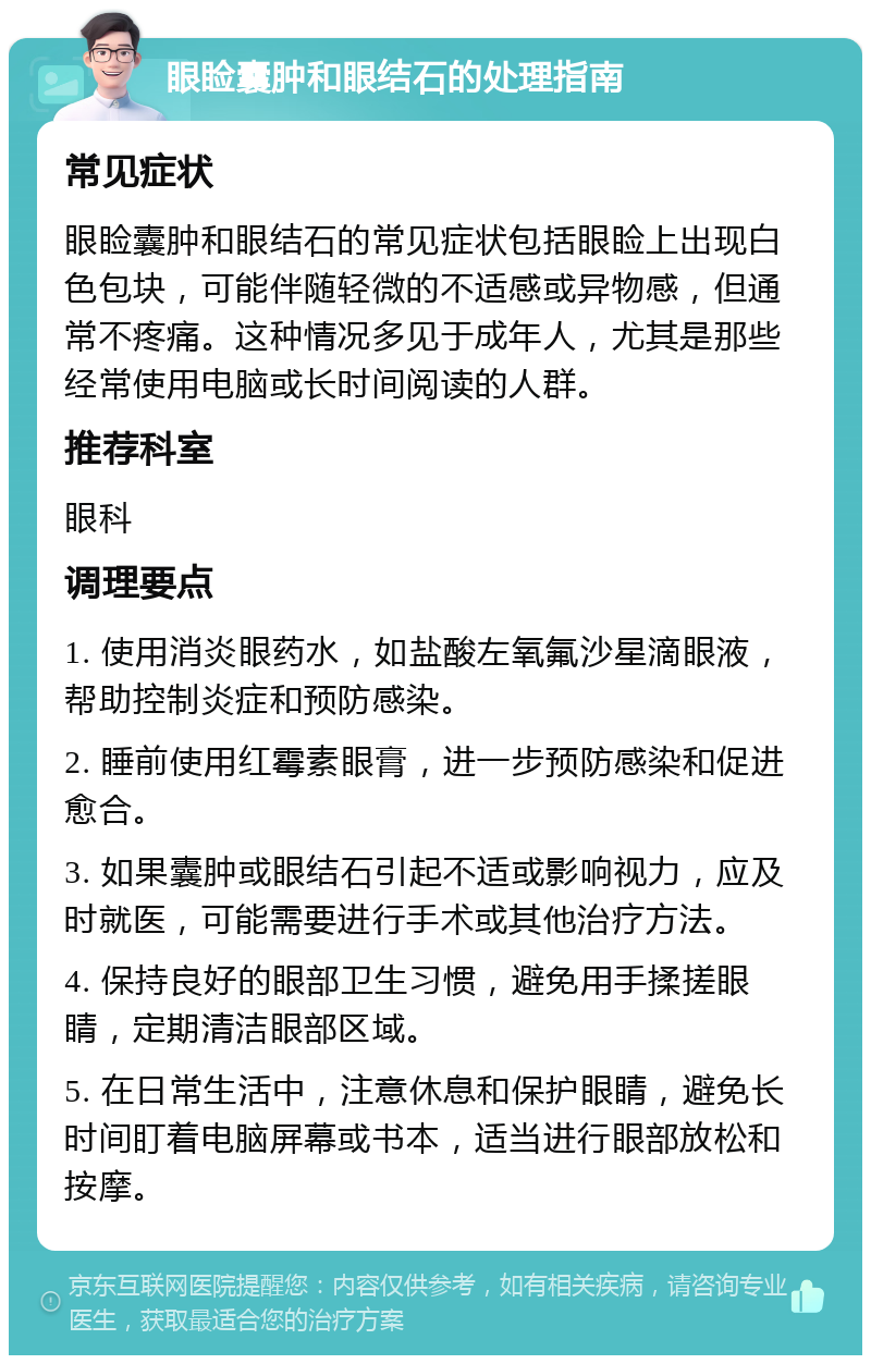 眼睑囊肿和眼结石的处理指南 常见症状 眼睑囊肿和眼结石的常见症状包括眼睑上出现白色包块，可能伴随轻微的不适感或异物感，但通常不疼痛。这种情况多见于成年人，尤其是那些经常使用电脑或长时间阅读的人群。 推荐科室 眼科 调理要点 1. 使用消炎眼药水，如盐酸左氧氟沙星滴眼液，帮助控制炎症和预防感染。 2. 睡前使用红霉素眼膏，进一步预防感染和促进愈合。 3. 如果囊肿或眼结石引起不适或影响视力，应及时就医，可能需要进行手术或其他治疗方法。 4. 保持良好的眼部卫生习惯，避免用手揉搓眼睛，定期清洁眼部区域。 5. 在日常生活中，注意休息和保护眼睛，避免长时间盯着电脑屏幕或书本，适当进行眼部放松和按摩。