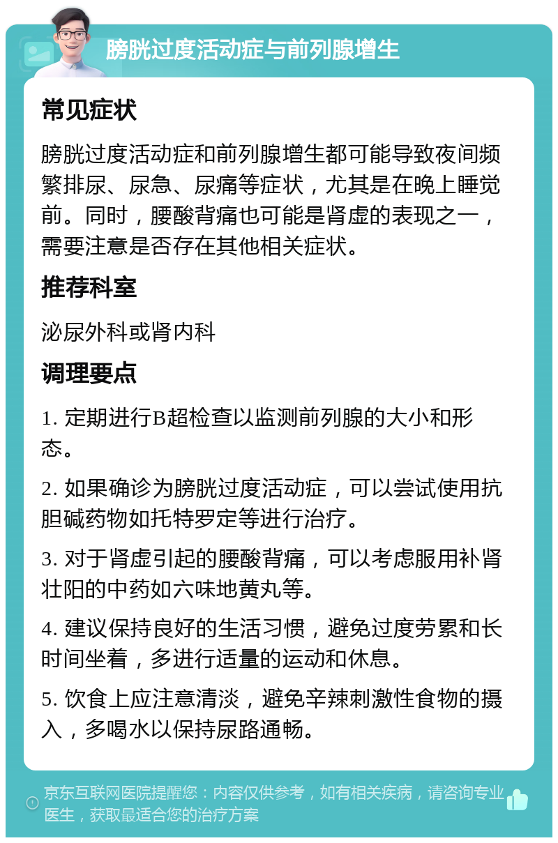 膀胱过度活动症与前列腺增生 常见症状 膀胱过度活动症和前列腺增生都可能导致夜间频繁排尿、尿急、尿痛等症状，尤其是在晚上睡觉前。同时，腰酸背痛也可能是肾虚的表现之一，需要注意是否存在其他相关症状。 推荐科室 泌尿外科或肾内科 调理要点 1. 定期进行B超检查以监测前列腺的大小和形态。 2. 如果确诊为膀胱过度活动症，可以尝试使用抗胆碱药物如托特罗定等进行治疗。 3. 对于肾虚引起的腰酸背痛，可以考虑服用补肾壮阳的中药如六味地黄丸等。 4. 建议保持良好的生活习惯，避免过度劳累和长时间坐着，多进行适量的运动和休息。 5. 饮食上应注意清淡，避免辛辣刺激性食物的摄入，多喝水以保持尿路通畅。