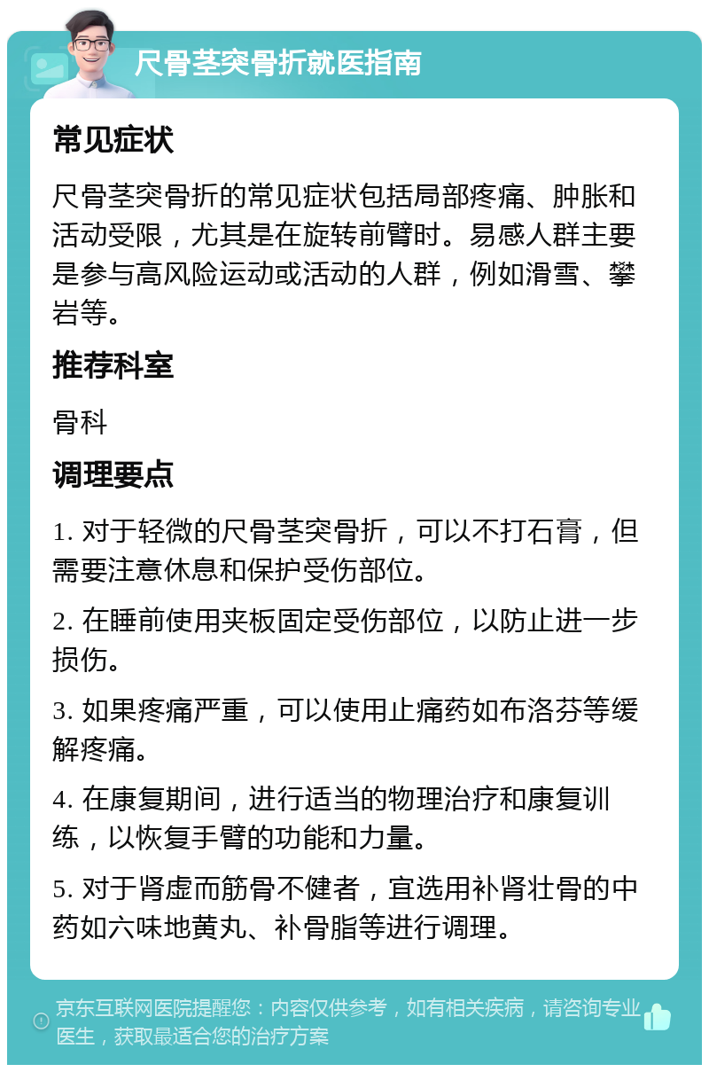 尺骨茎突骨折就医指南 常见症状 尺骨茎突骨折的常见症状包括局部疼痛、肿胀和活动受限，尤其是在旋转前臂时。易感人群主要是参与高风险运动或活动的人群，例如滑雪、攀岩等。 推荐科室 骨科 调理要点 1. 对于轻微的尺骨茎突骨折，可以不打石膏，但需要注意休息和保护受伤部位。 2. 在睡前使用夹板固定受伤部位，以防止进一步损伤。 3. 如果疼痛严重，可以使用止痛药如布洛芬等缓解疼痛。 4. 在康复期间，进行适当的物理治疗和康复训练，以恢复手臂的功能和力量。 5. 对于肾虚而筋骨不健者，宜选用补肾壮骨的中药如六味地黄丸、补骨脂等进行调理。