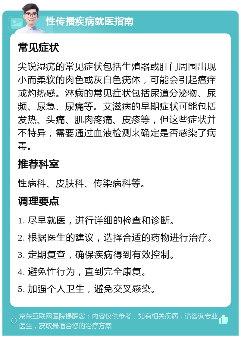 性传播疾病就医指南 常见症状 尖锐湿疣的常见症状包括生殖器或肛门周围出现小而柔软的肉色或灰白色疣体，可能会引起瘙痒或灼热感。淋病的常见症状包括尿道分泌物、尿频、尿急、尿痛等。艾滋病的早期症状可能包括发热、头痛、肌肉疼痛、皮疹等，但这些症状并不特异，需要通过血液检测来确定是否感染了病毒。 推荐科室 性病科、皮肤科、传染病科等。 调理要点 1. 尽早就医，进行详细的检查和诊断。 2. 根据医生的建议，选择合适的药物进行治疗。 3. 定期复查，确保疾病得到有效控制。 4. 避免性行为，直到完全康复。 5. 加强个人卫生，避免交叉感染。