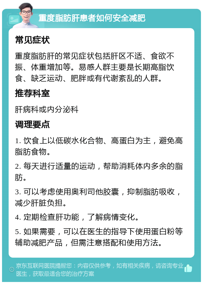 重度脂肪肝患者如何安全减肥 常见症状 重度脂肪肝的常见症状包括肝区不适、食欲不振、体重增加等。易感人群主要是长期高脂饮食、缺乏运动、肥胖或有代谢紊乱的人群。 推荐科室 肝病科或内分泌科 调理要点 1. 饮食上以低碳水化合物、高蛋白为主，避免高脂肪食物。 2. 每天进行适量的运动，帮助消耗体内多余的脂肪。 3. 可以考虑使用奥利司他胶囊，抑制脂肪吸收，减少肝脏负担。 4. 定期检查肝功能，了解病情变化。 5. 如果需要，可以在医生的指导下使用蛋白粉等辅助减肥产品，但需注意搭配和使用方法。