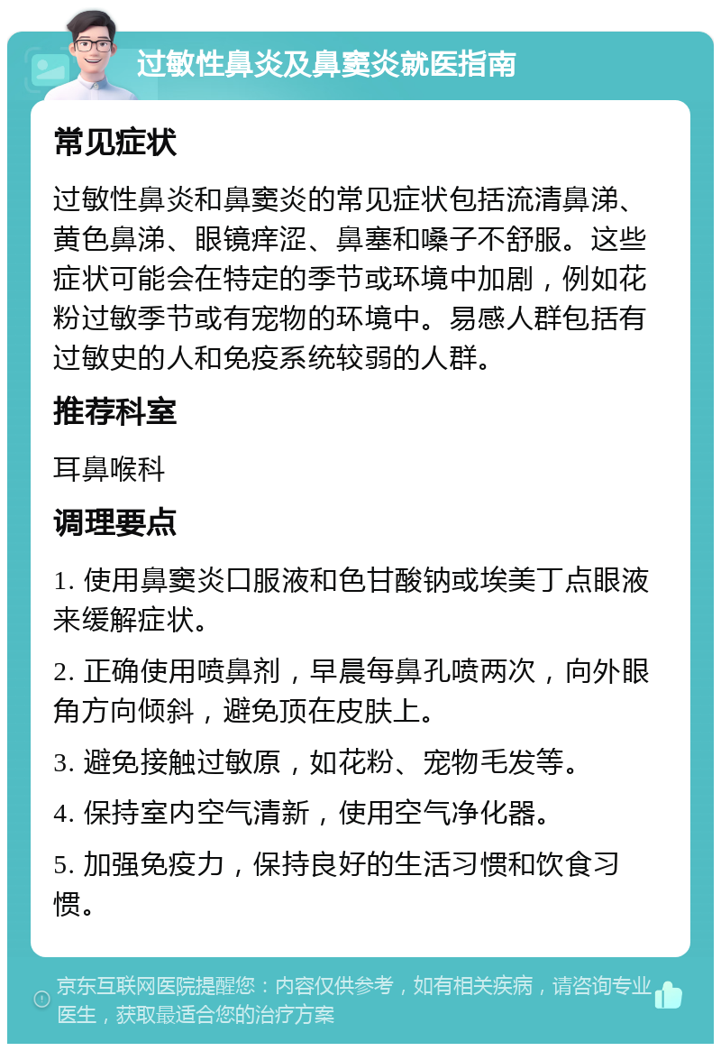 过敏性鼻炎及鼻窦炎就医指南 常见症状 过敏性鼻炎和鼻窦炎的常见症状包括流清鼻涕、黄色鼻涕、眼镜痒涩、鼻塞和嗓子不舒服。这些症状可能会在特定的季节或环境中加剧，例如花粉过敏季节或有宠物的环境中。易感人群包括有过敏史的人和免疫系统较弱的人群。 推荐科室 耳鼻喉科 调理要点 1. 使用鼻窦炎口服液和色甘酸钠或埃美丁点眼液来缓解症状。 2. 正确使用喷鼻剂，早晨每鼻孔喷两次，向外眼角方向倾斜，避免顶在皮肤上。 3. 避免接触过敏原，如花粉、宠物毛发等。 4. 保持室内空气清新，使用空气净化器。 5. 加强免疫力，保持良好的生活习惯和饮食习惯。