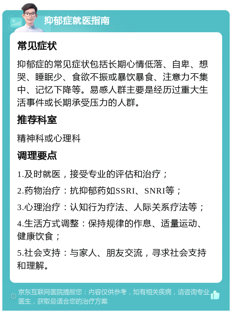 抑郁症就医指南 常见症状 抑郁症的常见症状包括长期心情低落、自卑、想哭、睡眠少、食欲不振或暴饮暴食、注意力不集中、记忆下降等。易感人群主要是经历过重大生活事件或长期承受压力的人群。 推荐科室 精神科或心理科 调理要点 1.及时就医，接受专业的评估和治疗； 2.药物治疗：抗抑郁药如SSRI、SNRI等； 3.心理治疗：认知行为疗法、人际关系疗法等； 4.生活方式调整：保持规律的作息、适量运动、健康饮食； 5.社会支持：与家人、朋友交流，寻求社会支持和理解。