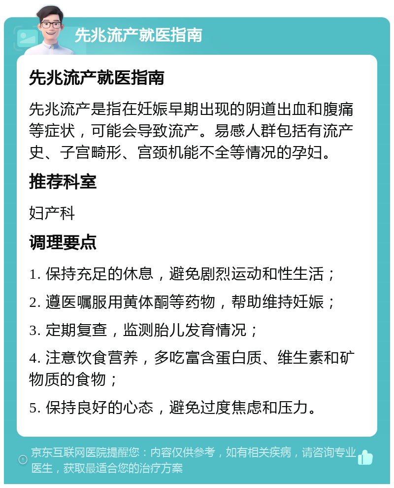 先兆流产就医指南 先兆流产就医指南 先兆流产是指在妊娠早期出现的阴道出血和腹痛等症状，可能会导致流产。易感人群包括有流产史、子宫畸形、宫颈机能不全等情况的孕妇。 推荐科室 妇产科 调理要点 1. 保持充足的休息，避免剧烈运动和性生活； 2. 遵医嘱服用黄体酮等药物，帮助维持妊娠； 3. 定期复查，监测胎儿发育情况； 4. 注意饮食营养，多吃富含蛋白质、维生素和矿物质的食物； 5. 保持良好的心态，避免过度焦虑和压力。