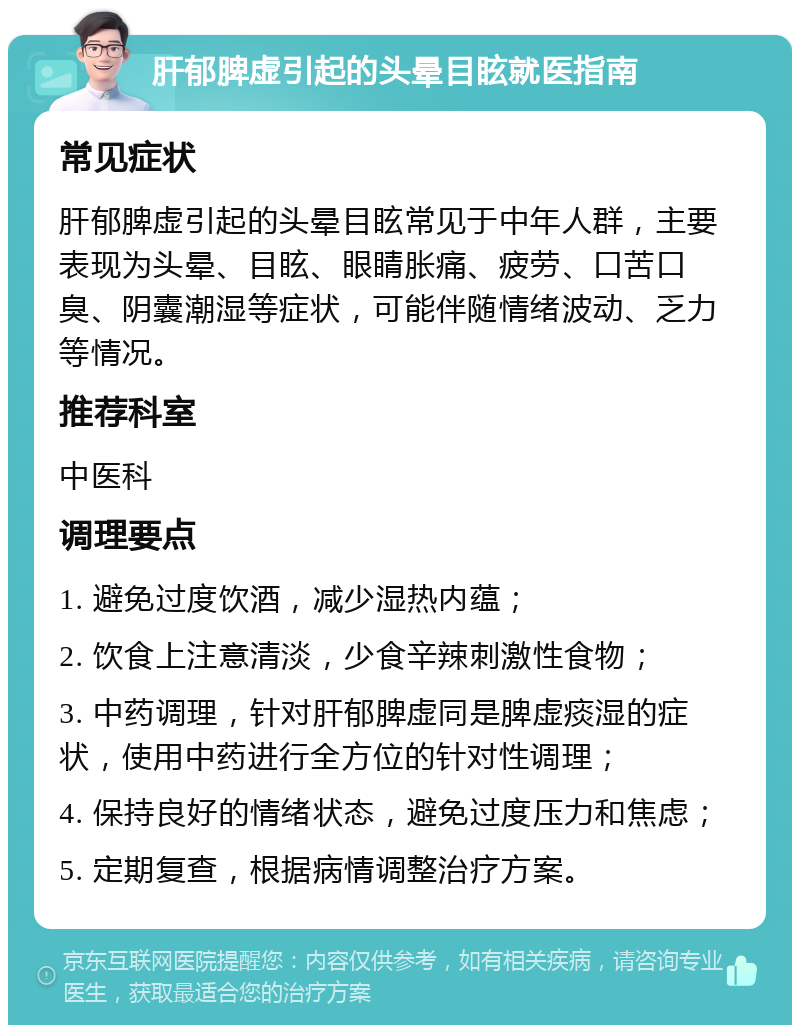 肝郁脾虚引起的头晕目眩就医指南 常见症状 肝郁脾虚引起的头晕目眩常见于中年人群，主要表现为头晕、目眩、眼睛胀痛、疲劳、口苦口臭、阴囊潮湿等症状，可能伴随情绪波动、乏力等情况。 推荐科室 中医科 调理要点 1. 避免过度饮酒，减少湿热内蕴； 2. 饮食上注意清淡，少食辛辣刺激性食物； 3. 中药调理，针对肝郁脾虚同是脾虚痰湿的症状，使用中药进行全方位的针对性调理； 4. 保持良好的情绪状态，避免过度压力和焦虑； 5. 定期复查，根据病情调整治疗方案。