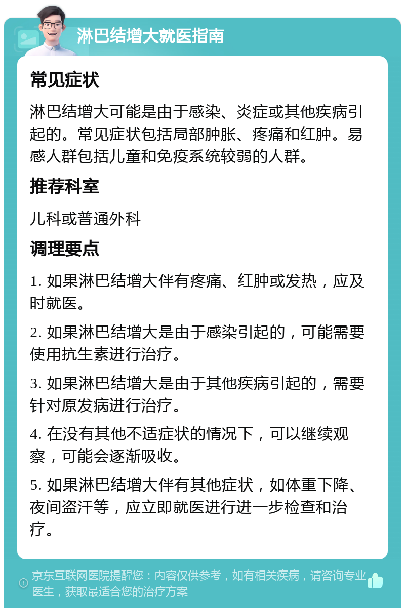 淋巴结增大就医指南 常见症状 淋巴结增大可能是由于感染、炎症或其他疾病引起的。常见症状包括局部肿胀、疼痛和红肿。易感人群包括儿童和免疫系统较弱的人群。 推荐科室 儿科或普通外科 调理要点 1. 如果淋巴结增大伴有疼痛、红肿或发热，应及时就医。 2. 如果淋巴结增大是由于感染引起的，可能需要使用抗生素进行治疗。 3. 如果淋巴结增大是由于其他疾病引起的，需要针对原发病进行治疗。 4. 在没有其他不适症状的情况下，可以继续观察，可能会逐渐吸收。 5. 如果淋巴结增大伴有其他症状，如体重下降、夜间盗汗等，应立即就医进行进一步检查和治疗。