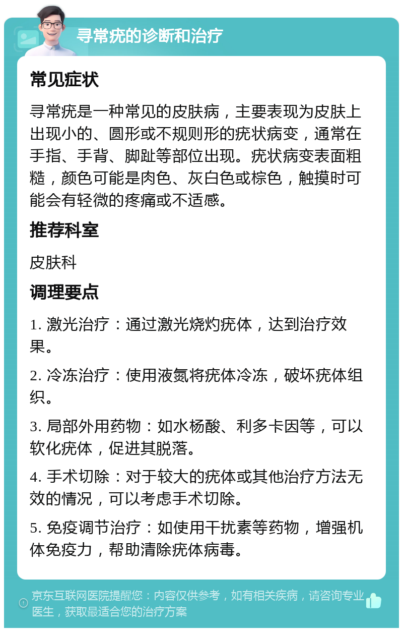 寻常疣的诊断和治疗 常见症状 寻常疣是一种常见的皮肤病，主要表现为皮肤上出现小的、圆形或不规则形的疣状病变，通常在手指、手背、脚趾等部位出现。疣状病变表面粗糙，颜色可能是肉色、灰白色或棕色，触摸时可能会有轻微的疼痛或不适感。 推荐科室 皮肤科 调理要点 1. 激光治疗：通过激光烧灼疣体，达到治疗效果。 2. 冷冻治疗：使用液氮将疣体冷冻，破坏疣体组织。 3. 局部外用药物：如水杨酸、利多卡因等，可以软化疣体，促进其脱落。 4. 手术切除：对于较大的疣体或其他治疗方法无效的情况，可以考虑手术切除。 5. 免疫调节治疗：如使用干扰素等药物，增强机体免疫力，帮助清除疣体病毒。