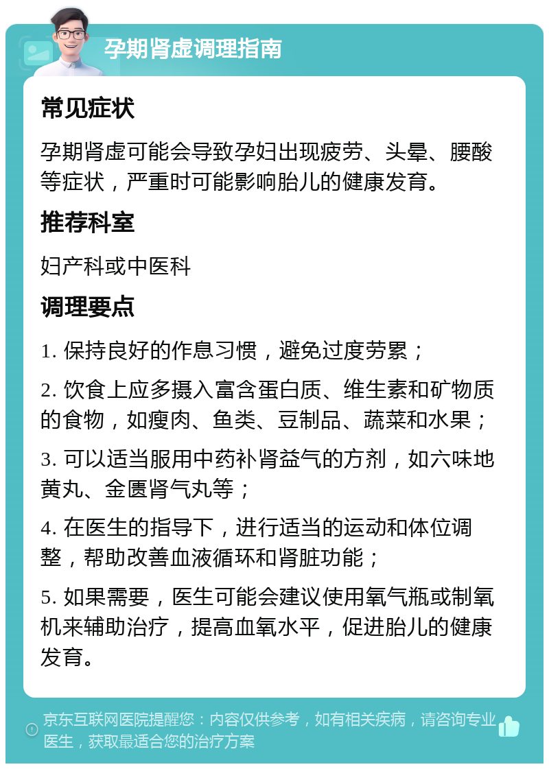 孕期肾虚调理指南 常见症状 孕期肾虚可能会导致孕妇出现疲劳、头晕、腰酸等症状，严重时可能影响胎儿的健康发育。 推荐科室 妇产科或中医科 调理要点 1. 保持良好的作息习惯，避免过度劳累； 2. 饮食上应多摄入富含蛋白质、维生素和矿物质的食物，如瘦肉、鱼类、豆制品、蔬菜和水果； 3. 可以适当服用中药补肾益气的方剂，如六味地黄丸、金匮肾气丸等； 4. 在医生的指导下，进行适当的运动和体位调整，帮助改善血液循环和肾脏功能； 5. 如果需要，医生可能会建议使用氧气瓶或制氧机来辅助治疗，提高血氧水平，促进胎儿的健康发育。