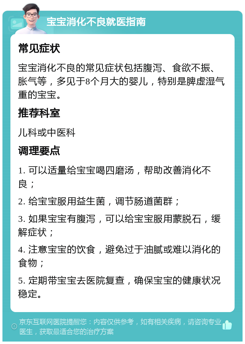 宝宝消化不良就医指南 常见症状 宝宝消化不良的常见症状包括腹泻、食欲不振、胀气等，多见于8个月大的婴儿，特别是脾虚湿气重的宝宝。 推荐科室 儿科或中医科 调理要点 1. 可以适量给宝宝喝四磨汤，帮助改善消化不良； 2. 给宝宝服用益生菌，调节肠道菌群； 3. 如果宝宝有腹泻，可以给宝宝服用蒙脱石，缓解症状； 4. 注意宝宝的饮食，避免过于油腻或难以消化的食物； 5. 定期带宝宝去医院复查，确保宝宝的健康状况稳定。