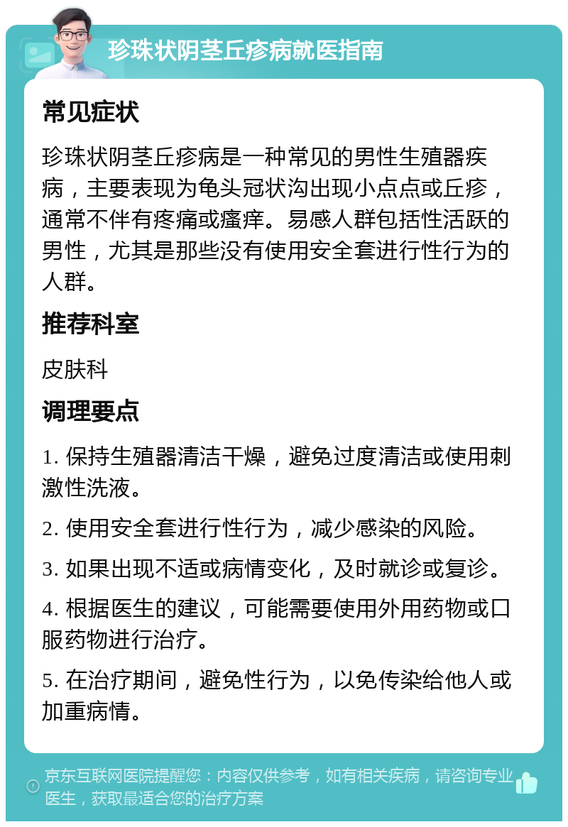 珍珠状阴茎丘疹病就医指南 常见症状 珍珠状阴茎丘疹病是一种常见的男性生殖器疾病，主要表现为龟头冠状沟出现小点点或丘疹，通常不伴有疼痛或瘙痒。易感人群包括性活跃的男性，尤其是那些没有使用安全套进行性行为的人群。 推荐科室 皮肤科 调理要点 1. 保持生殖器清洁干燥，避免过度清洁或使用刺激性洗液。 2. 使用安全套进行性行为，减少感染的风险。 3. 如果出现不适或病情变化，及时就诊或复诊。 4. 根据医生的建议，可能需要使用外用药物或口服药物进行治疗。 5. 在治疗期间，避免性行为，以免传染给他人或加重病情。