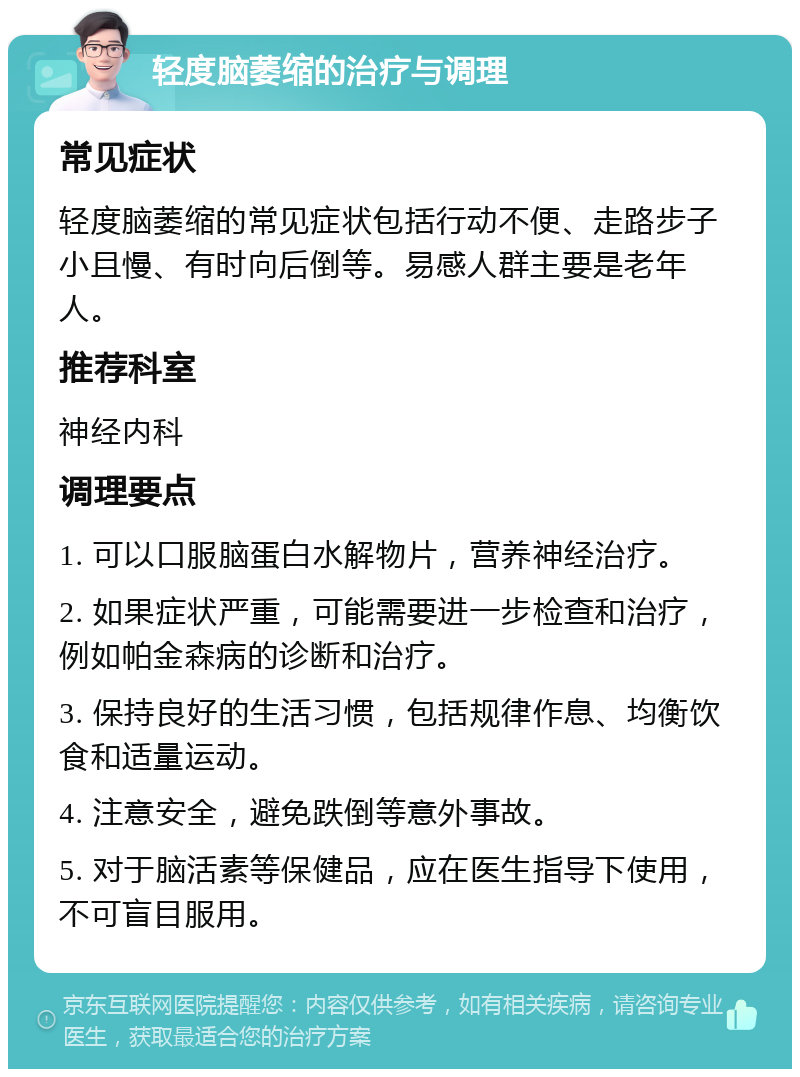 轻度脑萎缩的治疗与调理 常见症状 轻度脑萎缩的常见症状包括行动不便、走路步子小且慢、有时向后倒等。易感人群主要是老年人。 推荐科室 神经内科 调理要点 1. 可以口服脑蛋白水解物片，营养神经治疗。 2. 如果症状严重，可能需要进一步检查和治疗，例如帕金森病的诊断和治疗。 3. 保持良好的生活习惯，包括规律作息、均衡饮食和适量运动。 4. 注意安全，避免跌倒等意外事故。 5. 对于脑活素等保健品，应在医生指导下使用，不可盲目服用。