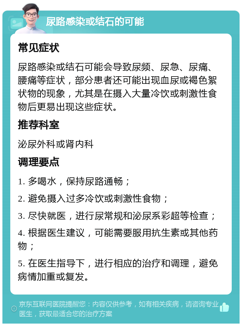 尿路感染或结石的可能 常见症状 尿路感染或结石可能会导致尿频、尿急、尿痛、腰痛等症状，部分患者还可能出现血尿或褐色絮状物的现象，尤其是在摄入大量冷饮或刺激性食物后更易出现这些症状。 推荐科室 泌尿外科或肾内科 调理要点 1. 多喝水，保持尿路通畅； 2. 避免摄入过多冷饮或刺激性食物； 3. 尽快就医，进行尿常规和泌尿系彩超等检查； 4. 根据医生建议，可能需要服用抗生素或其他药物； 5. 在医生指导下，进行相应的治疗和调理，避免病情加重或复发。