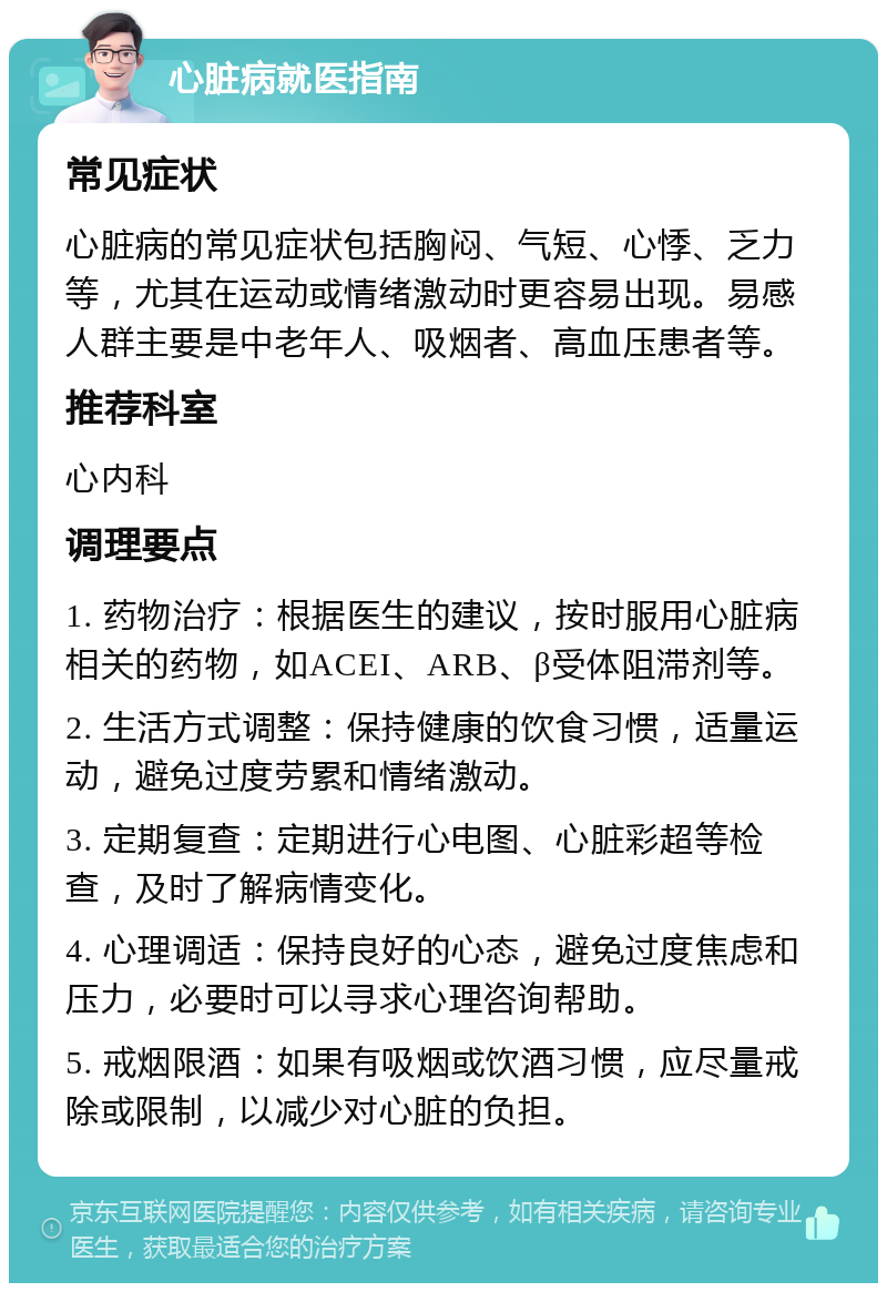 心脏病就医指南 常见症状 心脏病的常见症状包括胸闷、气短、心悸、乏力等，尤其在运动或情绪激动时更容易出现。易感人群主要是中老年人、吸烟者、高血压患者等。 推荐科室 心内科 调理要点 1. 药物治疗：根据医生的建议，按时服用心脏病相关的药物，如ACEI、ARB、β受体阻滞剂等。 2. 生活方式调整：保持健康的饮食习惯，适量运动，避免过度劳累和情绪激动。 3. 定期复查：定期进行心电图、心脏彩超等检查，及时了解病情变化。 4. 心理调适：保持良好的心态，避免过度焦虑和压力，必要时可以寻求心理咨询帮助。 5. 戒烟限酒：如果有吸烟或饮酒习惯，应尽量戒除或限制，以减少对心脏的负担。