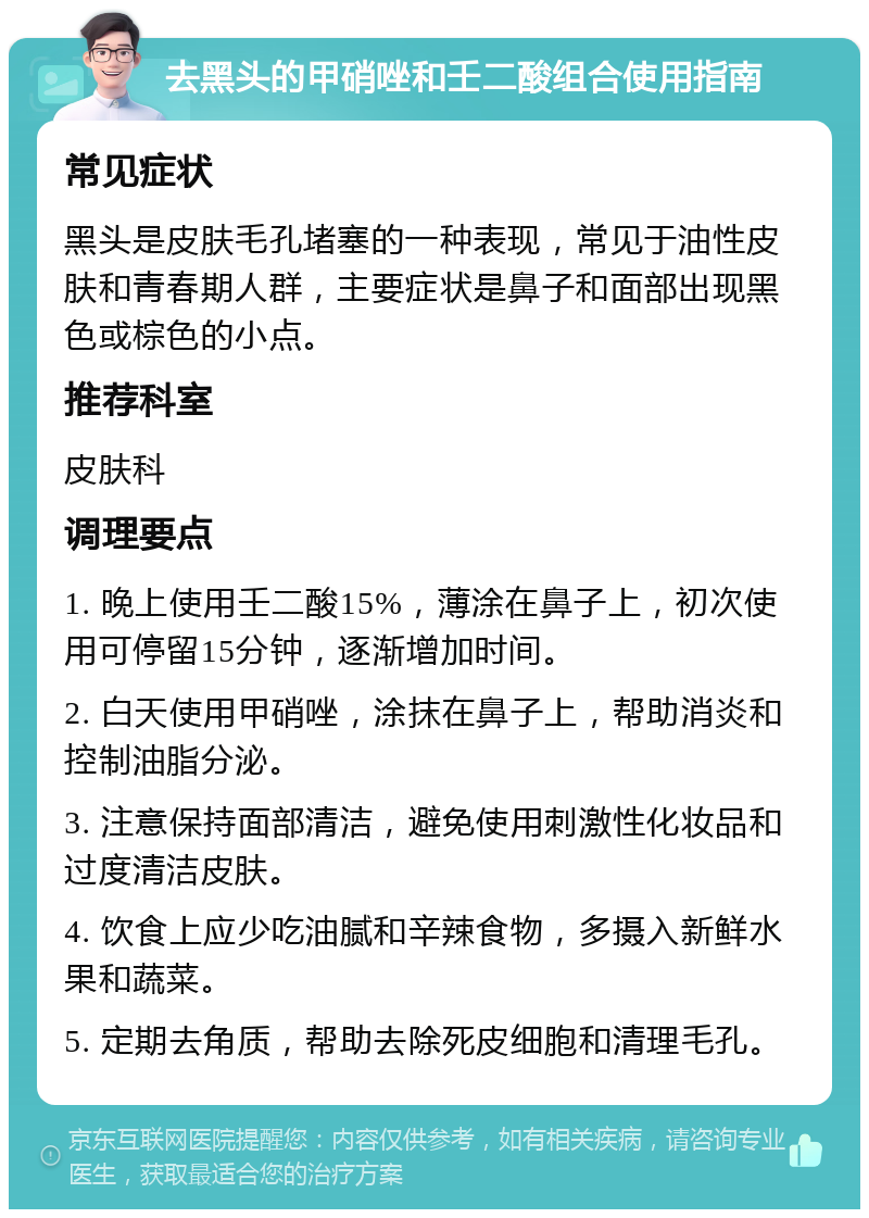 去黑头的甲硝唑和壬二酸组合使用指南 常见症状 黑头是皮肤毛孔堵塞的一种表现，常见于油性皮肤和青春期人群，主要症状是鼻子和面部出现黑色或棕色的小点。 推荐科室 皮肤科 调理要点 1. 晚上使用壬二酸15%，薄涂在鼻子上，初次使用可停留15分钟，逐渐增加时间。 2. 白天使用甲硝唑，涂抹在鼻子上，帮助消炎和控制油脂分泌。 3. 注意保持面部清洁，避免使用刺激性化妆品和过度清洁皮肤。 4. 饮食上应少吃油腻和辛辣食物，多摄入新鲜水果和蔬菜。 5. 定期去角质，帮助去除死皮细胞和清理毛孔。