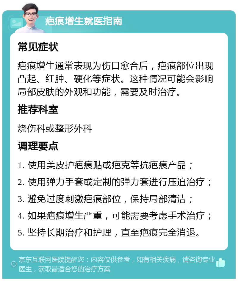 疤痕增生就医指南 常见症状 疤痕增生通常表现为伤口愈合后，疤痕部位出现凸起、红肿、硬化等症状。这种情况可能会影响局部皮肤的外观和功能，需要及时治疗。 推荐科室 烧伤科或整形外科 调理要点 1. 使用美皮护疤痕贴或疤克等抗疤痕产品； 2. 使用弹力手套或定制的弹力套进行压迫治疗； 3. 避免过度刺激疤痕部位，保持局部清洁； 4. 如果疤痕增生严重，可能需要考虑手术治疗； 5. 坚持长期治疗和护理，直至疤痕完全消退。