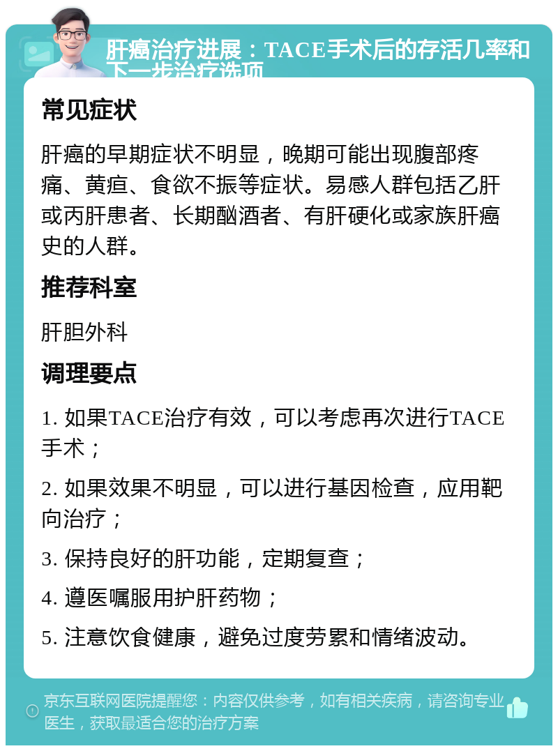 肝癌治疗进展：TACE手术后的存活几率和下一步治疗选项 常见症状 肝癌的早期症状不明显，晚期可能出现腹部疼痛、黄疸、食欲不振等症状。易感人群包括乙肝或丙肝患者、长期酗酒者、有肝硬化或家族肝癌史的人群。 推荐科室 肝胆外科 调理要点 1. 如果TACE治疗有效，可以考虑再次进行TACE手术； 2. 如果效果不明显，可以进行基因检查，应用靶向治疗； 3. 保持良好的肝功能，定期复查； 4. 遵医嘱服用护肝药物； 5. 注意饮食健康，避免过度劳累和情绪波动。