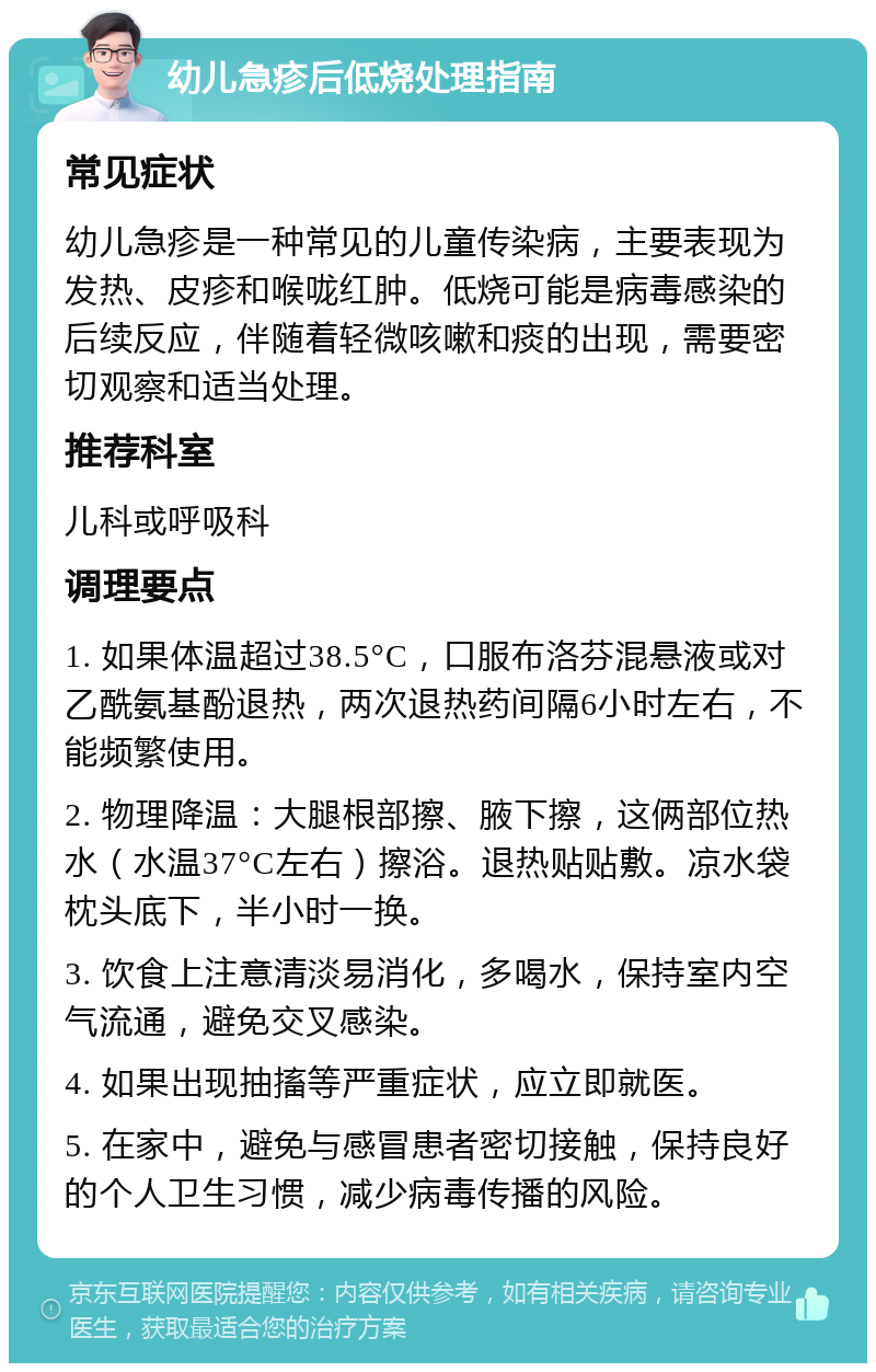 幼儿急疹后低烧处理指南 常见症状 幼儿急疹是一种常见的儿童传染病，主要表现为发热、皮疹和喉咙红肿。低烧可能是病毒感染的后续反应，伴随着轻微咳嗽和痰的出现，需要密切观察和适当处理。 推荐科室 儿科或呼吸科 调理要点 1. 如果体温超过38.5°C，口服布洛芬混悬液或对乙酰氨基酚退热，两次退热药间隔6小时左右，不能频繁使用。 2. 物理降温：大腿根部擦、腋下擦，这俩部位热水（水温37°C左右）擦浴。退热贴贴敷。凉水袋枕头底下，半小时一换。 3. 饮食上注意清淡易消化，多喝水，保持室内空气流通，避免交叉感染。 4. 如果出现抽搐等严重症状，应立即就医。 5. 在家中，避免与感冒患者密切接触，保持良好的个人卫生习惯，减少病毒传播的风险。