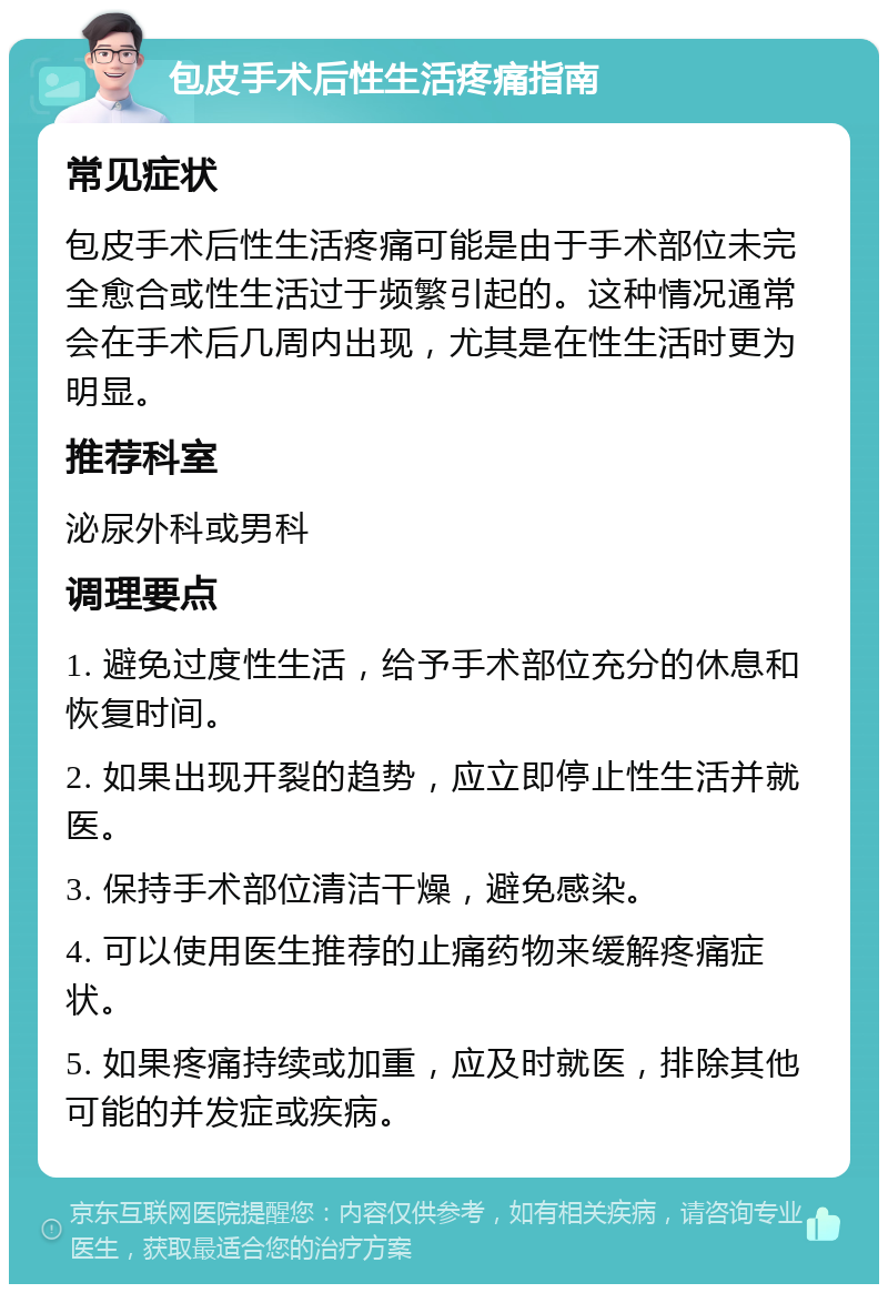 包皮手术后性生活疼痛指南 常见症状 包皮手术后性生活疼痛可能是由于手术部位未完全愈合或性生活过于频繁引起的。这种情况通常会在手术后几周内出现，尤其是在性生活时更为明显。 推荐科室 泌尿外科或男科 调理要点 1. 避免过度性生活，给予手术部位充分的休息和恢复时间。 2. 如果出现开裂的趋势，应立即停止性生活并就医。 3. 保持手术部位清洁干燥，避免感染。 4. 可以使用医生推荐的止痛药物来缓解疼痛症状。 5. 如果疼痛持续或加重，应及时就医，排除其他可能的并发症或疾病。