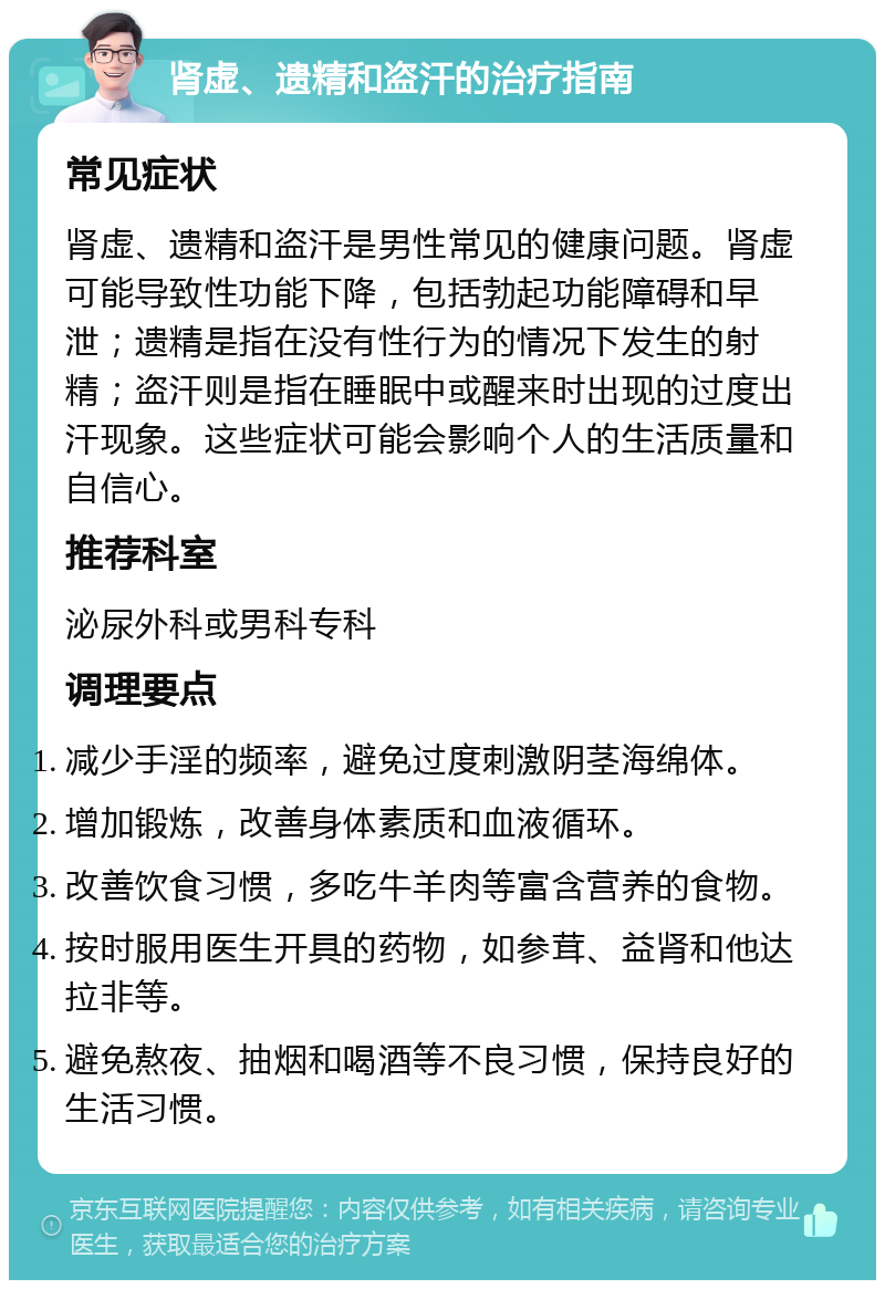 肾虚、遗精和盗汗的治疗指南 常见症状 肾虚、遗精和盗汗是男性常见的健康问题。肾虚可能导致性功能下降，包括勃起功能障碍和早泄；遗精是指在没有性行为的情况下发生的射精；盗汗则是指在睡眠中或醒来时出现的过度出汗现象。这些症状可能会影响个人的生活质量和自信心。 推荐科室 泌尿外科或男科专科 调理要点 减少手淫的频率，避免过度刺激阴茎海绵体。 增加锻炼，改善身体素质和血液循环。 改善饮食习惯，多吃牛羊肉等富含营养的食物。 按时服用医生开具的药物，如参茸、益肾和他达拉非等。 避免熬夜、抽烟和喝酒等不良习惯，保持良好的生活习惯。