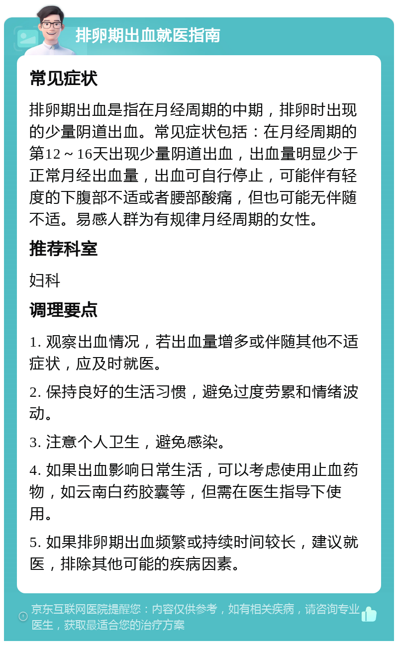 排卵期出血就医指南 常见症状 排卵期出血是指在月经周期的中期，排卵时出现的少量阴道出血。常见症状包括：在月经周期的第12～16天出现少量阴道出血，出血量明显少于正常月经出血量，出血可自行停止，可能伴有轻度的下腹部不适或者腰部酸痛，但也可能无伴随不适。易感人群为有规律月经周期的女性。 推荐科室 妇科 调理要点 1. 观察出血情况，若出血量增多或伴随其他不适症状，应及时就医。 2. 保持良好的生活习惯，避免过度劳累和情绪波动。 3. 注意个人卫生，避免感染。 4. 如果出血影响日常生活，可以考虑使用止血药物，如云南白药胶囊等，但需在医生指导下使用。 5. 如果排卵期出血频繁或持续时间较长，建议就医，排除其他可能的疾病因素。