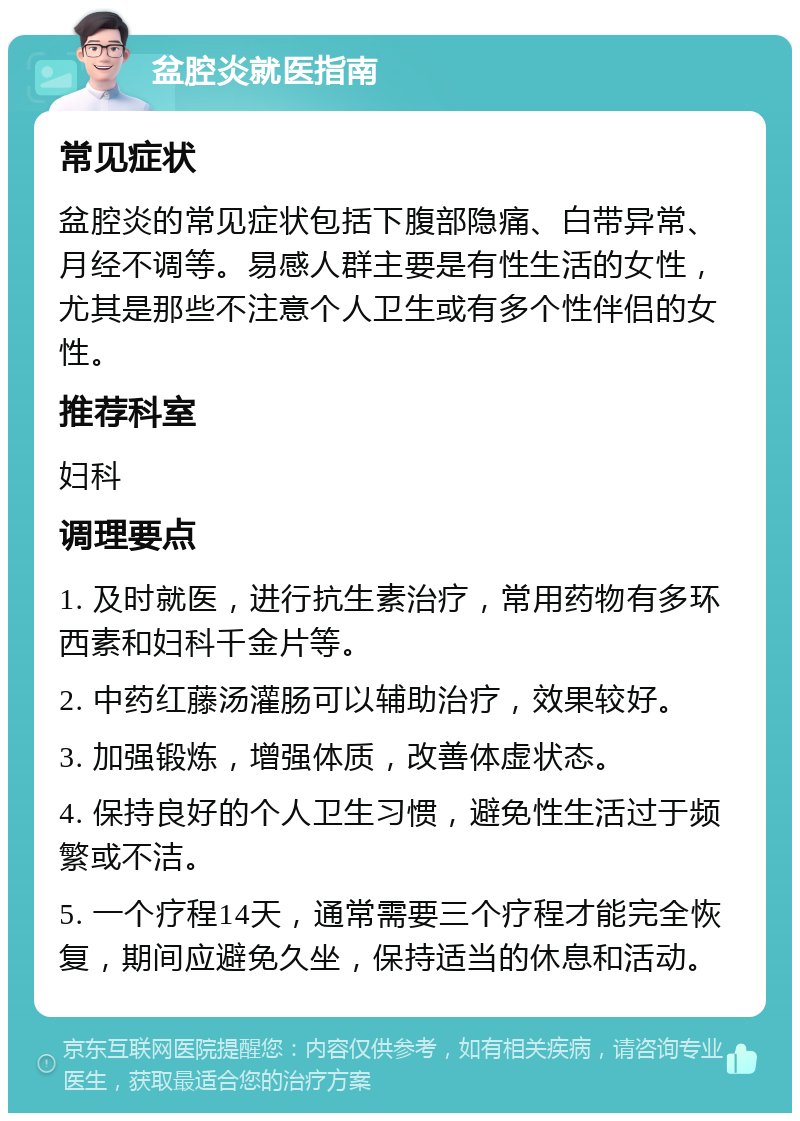 盆腔炎就医指南 常见症状 盆腔炎的常见症状包括下腹部隐痛、白带异常、月经不调等。易感人群主要是有性生活的女性，尤其是那些不注意个人卫生或有多个性伴侣的女性。 推荐科室 妇科 调理要点 1. 及时就医，进行抗生素治疗，常用药物有多环西素和妇科千金片等。 2. 中药红藤汤灌肠可以辅助治疗，效果较好。 3. 加强锻炼，增强体质，改善体虚状态。 4. 保持良好的个人卫生习惯，避免性生活过于频繁或不洁。 5. 一个疗程14天，通常需要三个疗程才能完全恢复，期间应避免久坐，保持适当的休息和活动。