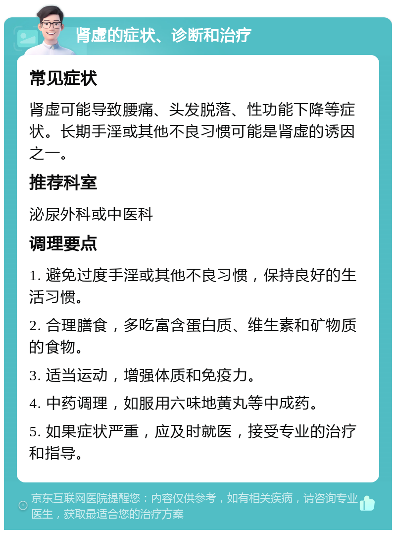 肾虚的症状、诊断和治疗 常见症状 肾虚可能导致腰痛、头发脱落、性功能下降等症状。长期手淫或其他不良习惯可能是肾虚的诱因之一。 推荐科室 泌尿外科或中医科 调理要点 1. 避免过度手淫或其他不良习惯，保持良好的生活习惯。 2. 合理膳食，多吃富含蛋白质、维生素和矿物质的食物。 3. 适当运动，增强体质和免疫力。 4. 中药调理，如服用六味地黄丸等中成药。 5. 如果症状严重，应及时就医，接受专业的治疗和指导。